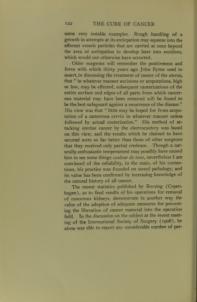 some very notable examples. Rough handling of a growth in attempts at its extirpation may squeeze into the efferent vessels particles that are carried at once beyond the area of extirpation to develop later into recidives, which would not otherwise have occurred. Older surgeons will remember the positiveness and force with which thirty years ago John Byrne used to assert, in discussing the treatment of cancer of the uterus, that  in whatever manner excisions or amputations, high or low, may be effected, subsequent cauterizations of the entire surface and edges of all parts from which cancer- ous material may have been removed will be found to be the best safeguard against a recurrence of the disease. His view was that  little may be hoped for from ampu- tation of a cancerous cervix in whatever manner unless followed by actual cauterization. His method of at- tacking uterine cancer by the electrocautery was based on this view, and the results which he claimed to have secured were so far better than those of other surgeons that they received only partial credence. Though a nat- urally enthusiastic temperament may possibly have caused him to see some things conleur de rose, nevertheless I am convinced of the reliability, in the main, of his conten- tions, his practice was founded on sound pathology, and its value has been confirmed by increasing knowledge of the natural history of all cancer. The recent statistics published by Rovsing (Copen- hagen), as to final results of his operations for removal of cancerous kidneys, demonstrate in another way the value of the adoption of adequate measures for prevent- ing the liberation of cancer material into the operation field. In the discussion on the subject at the recent meet- ing of the International Society of Surgery (1908), he alone was able to report any considerable number of per-