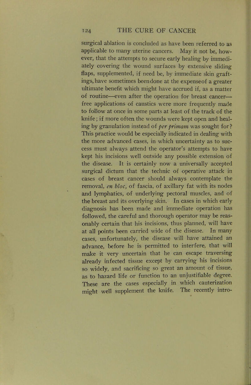 surgical ablation is concluded as have been referred to as applicable to many uterine cancers. May it not be, how- ever, that the attempts to secure early healing by immedi- ately covering the wound surfaces by extensive sliding flaps, supplemented, if need be, by immediate skin graft- ings, have sometimes been done at the expenseof a greater ultimate benefit which might have accrued if, as a matter of routine—even after the operation for breast cancer— free applications of caustics were more frequently made to follow at once in some parts at least of the track of the knife; if more often the wounds were kept open and heal- ing by granulation instead of per primam was sought for? This practice would be especially indicated in dealing with the more advanced cases, in which uncertainty as to suc- cess must always attend the operator's attempts to have kept his incisions well outside any possible extension of the disease. It is certainly now a universally accepted surgical dictum that the technic of operative attack in cases of breast cancer should always contemplate the removal, en bloc, of fascia, of axillary fat with its nodes and lymphatics, of underlying pectoral muscles, and of the breast and its overlying skin. In cases in which early diagnosis has been made and immediate operation has followed, the careful and thorough operator may be reas- onably certain that his incisions, thus planned, will have at all points been carried wide of the disease. In many cases, unfortunately, the disease will have attained an advance, before he is permitted to interfere, that will make it very uncertain that he can escape traversing already infected tissue except by carrying his incisions so widely, and sacrificing so great an amount of tissue, as to hazard life or function to an unjustifiable degree. These are the cases especially in which cauterization might well supplement the knife. The recently intro-