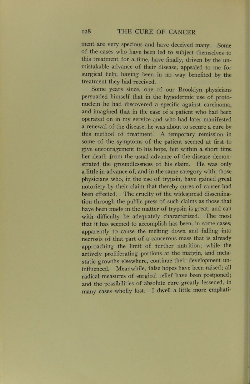 ment are very specious and have deceived many. Some of the cases who have been led to subject themselves to this treatment for a time, have finally, driven by the un- mistakable advance of their disease, appealed to me for surgical help, having been in no way benefited by the treatment they had received. Some years since, one of our Brooklyn physicians persuaded himself that in the hypodermic use of proto- nuclein he had discovered a specific against carcinoma, and imagined that in the case of a patient who had been operated on in my service and who had later manifested a renewal of the disease, he was about to secure a cure by this method of treatment. A temporary remission in some of the symptoms of the patient seemed at first to give encouragement to his hope, but within a short time her death from the usual advance of the disease demon- strated the groundlessness of his claim. He was only a little in advance of, and in the same category with, those physicians who, in the use of trypsin, have gained great notoriety by their claim that thereby cures of cancer had been effected. The cruelty of the widespread dissemina- tion through the public press of such claims as those that have been made in the matter of trypsin is great, and can with difficulty be adequately characterized. The most that it has seemed to accomplish has been, in some cases, apparently to cause the melting down and falling into necrosis of that part of a cancerous mass that is already approaching the limit of further nutrition; while the actively proliferating portions at the margin, and meta- static growths elsewhere, continue their development un- influenced. Meanwhile, false hopes have been raised; all radical measures of surgical relief have been postponed; and the possibilities of absolute cure greatly lessened, in many cases wholly lost. I dwell a little more emphati-