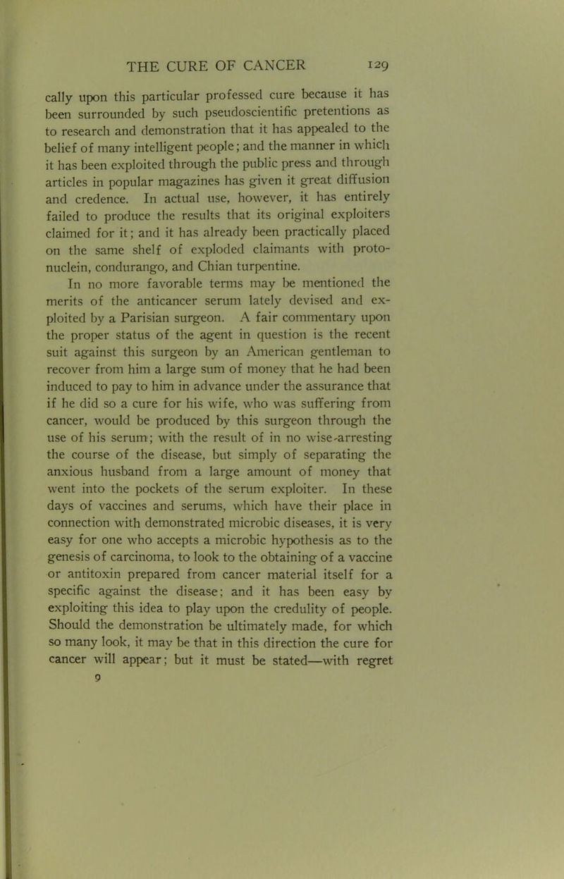 cally upon this particular professed cure because it has been surrounded by such pseudoscientific pretentions as to research and demonstration that it has appealed to the belief of many intelligent people; and the manner in which it has been exploited through the public press and through articles in popular magazines has given it great diffusion and credence. In actual use, however, it has entirely failed to produce the results that its original exploiters claimed for it; and it has already been practically placed on the same shelf of exploded claimants with proto- nuclein, condurango, and Chian turpentine. In no more favorable terms may be mentioned the merits of the anticancer serum lately devised and ex- ploited by a Parisian surgeon. A fair commentary upon the proper status of the agent in question is the recent suit against this surgeon by an American gentleman to recover from him a large sum of money that he had been induced to pay to him in advance under the assurance that if he did so a cure for his wife, who was suffering from cancer, would be produced by this surgeon through the use of his serum; with the result of in no wise-arresting the course of the disease, but simply of separating the anxious husband from a large amount of money that went into the pockets of the serum exploiter. In these days of vaccines and serums, which have their place in connection with demonstrated microbic diseases, it is very easy for one who accepts a microbic hypothesis as to the genesis of carcinoma, to look to the obtaining of a vaccine or antitoxin prepared from cancer material itself for a specific against the disease; and it has been easy by exploiting this idea to play upon the credulity of people. Should the demonstration be ultimately made, for which so many look, it may be that in this direction the cure for cancer will appear; but it must be stated—with regret 9