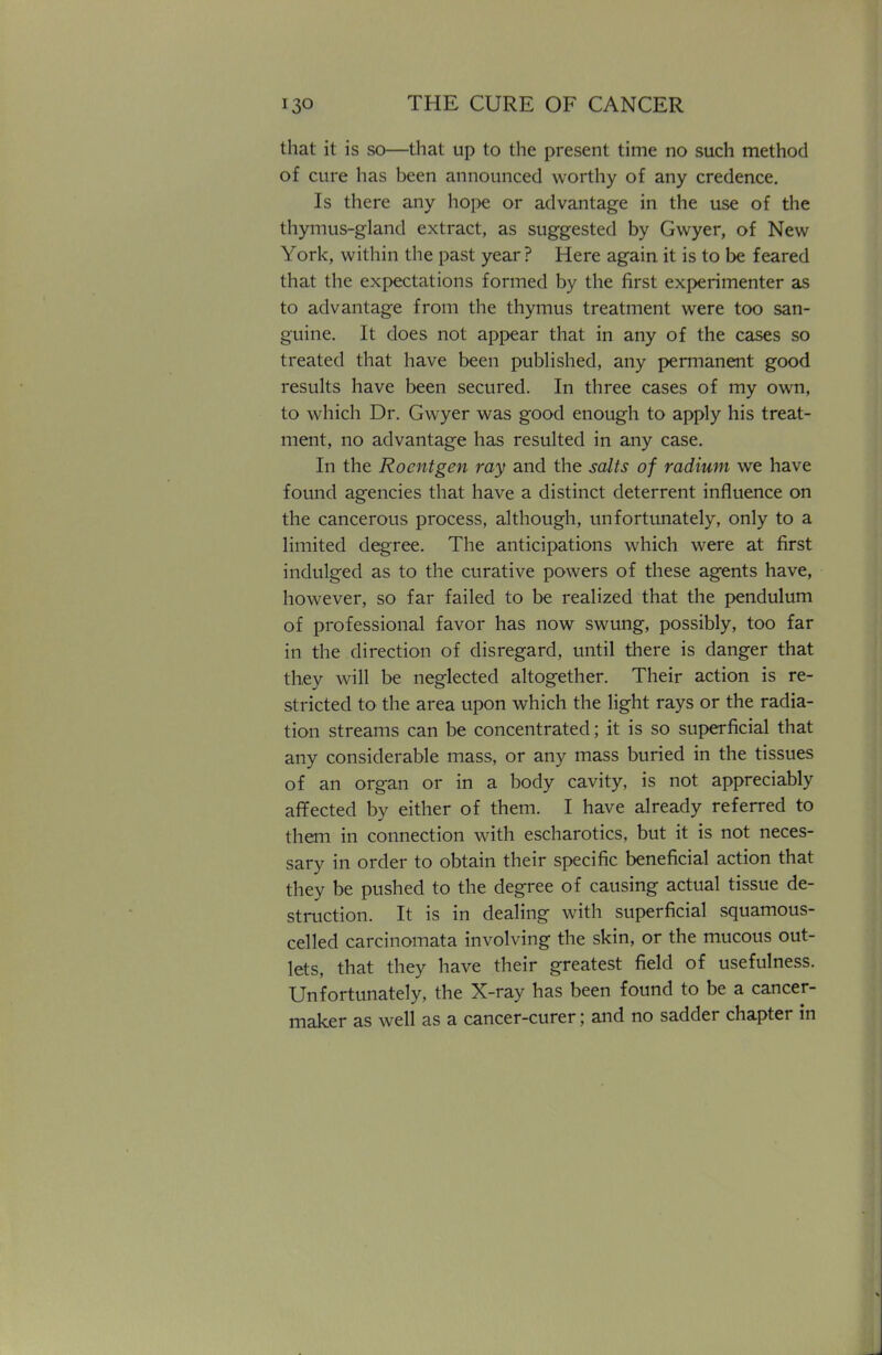 that it is so—that up to the present time no such method of cure has been announced worthy of any credence. Is there any hope or advantage in the use of the thymus-gland extract, as suggested by Gwyer, of New York, within the past year? Here again it is to be feared that the expectations formed by the first experimenter as to advantage from the thymus treatment were too san- guine. It does not appear that in any of the cases so treated that have been published, any permanent good results have been secured. In three cases of my own, to which Dr. Gwyer was good enough to apply his treat- ment, no advantage has resulted in any case. In the Roentgen ray and the salts of radium we have found agencies that have a distinct deterrent influence on the cancerous process, although, unfortunately, only to a limited degree. The anticipations which were at first indulged as to the curative powers of these agents have, however, so far failed to be realized that the pendulum of professional favor has now swung, possibly, too far in the direction of disregard, until there is danger that they will be neglected altogether. Their action is re- stricted to the area upon which the light rays or the radia- tion streams can be concentrated; it is so superficial that any considerable mass, or any mass buried in the tissues of an organ or in a body cavity, is not appreciably affected by either of them. I have already referred to them in connection with escharotics, but it is not neces- sary in order to obtain their specific beneficial action that they be pushed to the degree of causing actual tissue de- struction. It is in dealing with superficial squamous- celled carcinomata involving the skin, or the mucous out- lets, that they have their greatest field of usefulness. Unfortunately, the X-ray has been found to be a cancer- maker as well as a cancer-curer; and no sadder chapter in