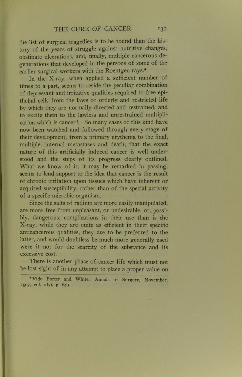 the list of surgical tragedies is to be found than the his- tory of the years of struggle against nutritive changes, obstinate ulcerations, and, finally, multiple cancerous de- generations that developed in the persons of some of the earlier surgical workers with the Roentgen rays.4 In the X-ray, when applied a sufficient number of times to a part, seems to reside the peculiar combination of depressant and irritative qualities required to free epi- thelial cells from the laws of orderly and restricted life by which they are normally directed and restrained, and to excite them to the lawless and unrestrained multipli- cation which is cancer! So many cases of this kind have now been watched and followed through every stage of their development, from a primary erythema to the final, multiple, internal metastases and death, that the exact nature of this artificially induced cancer is well under- stood and the steps of its progress clearly outlined. What we know of it, it may be remarked in passing, seems to lend support to the idea that cancer is the result of chronic irritation upon tissues which have inherent or acquired susceptibility, rather than of the special activity of a specific microbic organism. Since the salts of radium are more easily manipulated, are more free from unpleasant, or undesirable, or, possi- bly, dangerous, complications in their use than is the X-ray, while they are quite as efficient in their specific anticancerous qualities, they are to be preferred to the latter, and would doubtless be much more generally used were it not for the scarcity of the substance and its excessive cost. There is another phase of cancer life which must not be lost sight of in any attempt to place a proper value on 4 Vide Porter and White: Annals of Surgery, November, 1907, vol. xlvi, p. 649.