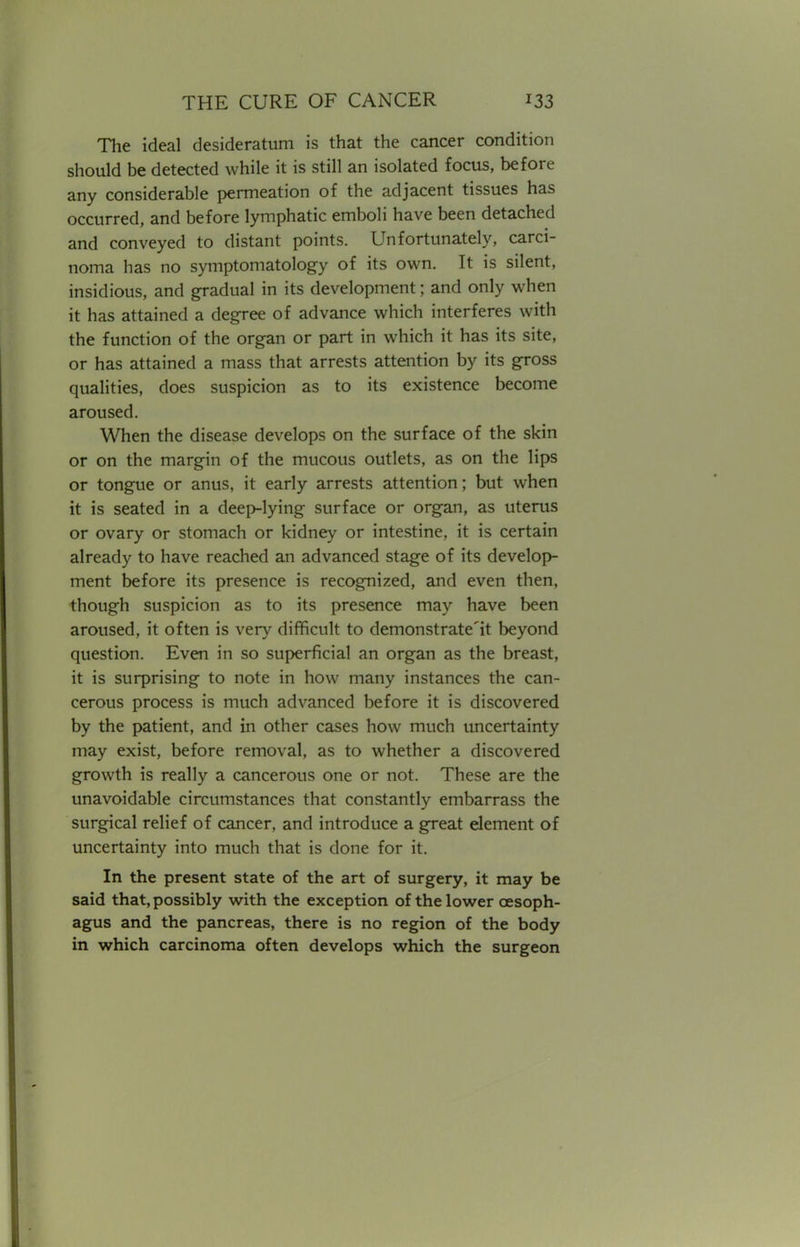 The ideal desideratum is that the cancer condition should be detected while it is still an isolated focus, before any considerable permeation of the adjacent tissues has occurred, and before lymphatic emboli have been detached and conveyed to distant points. Unfortunately, carci- noma has no symptomatology of its own. It is silent, insidious, and gradual in its development; and only when it has attained a degree of advance which interferes with the function of the organ or part in which it has its site, or has attained a mass that arrests attention by its gross qualities, does suspicion as to its existence become aroused. When the disease develops on the surface of the skin or on the margin of the mucous outlets, as on the lips or tongue or anus, it early arrests attention; but when it is seated in a deep-lying surface or organ, as uterus or ovary or stomach or kidney or intestine, it is certain already to have reached an advanced stage of its develop- ment before its presence is recognized, and even then, though suspicion as to its presence may have been aroused, it often is very difficult to demonstrate'^ beyond question. Even in so superficial an organ as the breast, it is surprising to note in how many instances the can- cerous process is much advanced before it is discovered by the patient, and in other cases how much uncertainty may exist, before removal, as to whether a discovered growth is really a cancerous one or not. These are the unavoidable circumstances that constantly embarrass the surgical relief of cancer, and introduce a great element of uncertainty into much that is done for it. In the present state of the art of surgery, it may be said that, possibly with the exception of the lower oesoph- agus and the pancreas, there is no region of the body in which carcinoma often develops which the surgeon