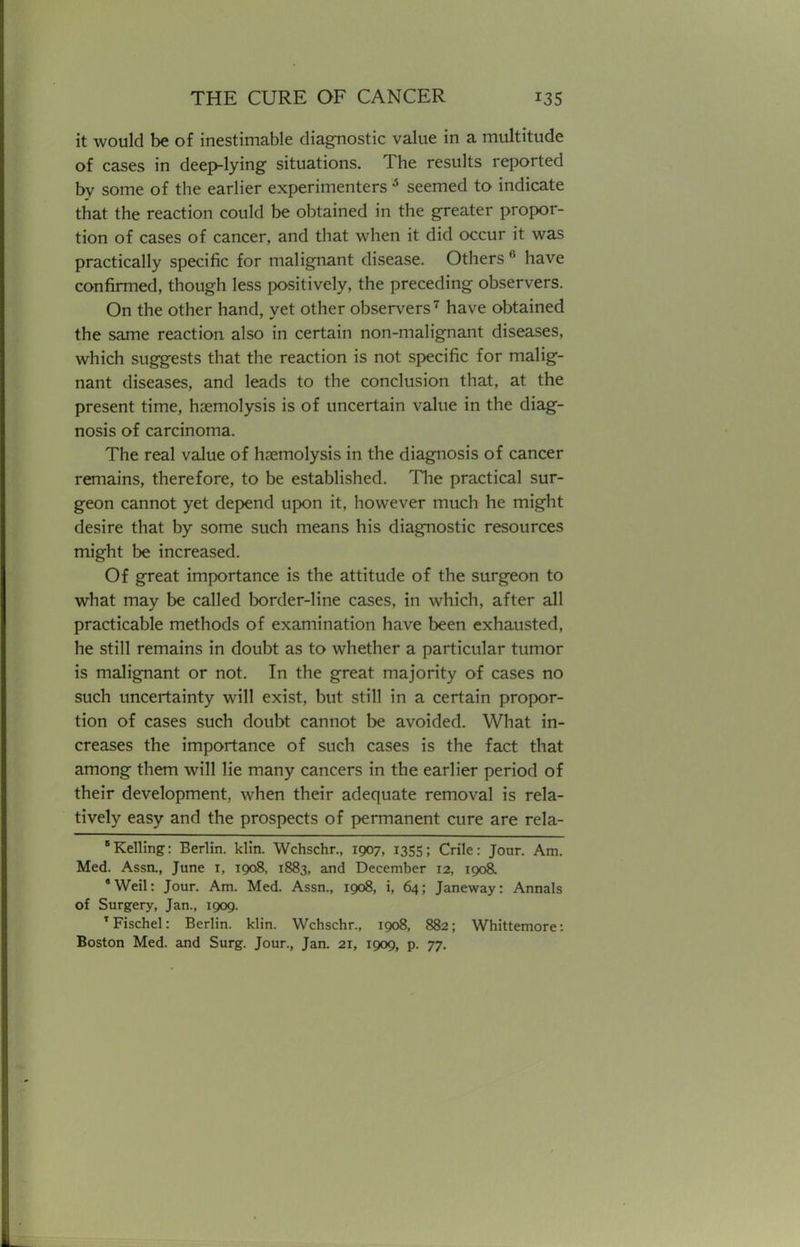 it would be of inestimable diagnostic value in a multitude of cases in deep-lying situations. The results reported by some of the earlier experimenters 6 seemed to indicate that the reaction could be obtained in the greater propor- tion of cases of cancer, and that when it did occur it was practically specific for malignant disease. Others 6 have confirmed, though less positively, the preceding observers. On the other hand, yet other observers7 have obtained the same reaction also in certain non-malignant diseases, which suggests that the reaction is not specific for malig- nant diseases, and leads to the conclusion that, at the present time, hemolysis is of uncertain value in the diag- nosis of carcinoma. The real value of hremolysis in the diagnosis of cancer remains, therefore, to be established. The practical sur- geon cannot yet depend upon it, however much he might desire that by some such means his diagnostic resources might be increased. Of great importance is the attitude of the surgeon to what may be called border-line cases, in which, after all practicable methods of examination have been exhausted, he still remains in doubt as to whether a particular tumor is malignant or not. In the great majority of cases no such uncertainty will exist, but still in a certain propor- tion of cases such doubt cannot be avoided. What in- creases the importance of such cases is the fact that among them will lie many cancers in the earlier period of their development, when their adequate removal is rela- tively easy and the prospects of permanent cure are rela- Kelling: Berlin, klin. Wchschr., 1907, 1355; Crile: Jour. Am. Med. Assa, June r, 1908, 1883, and December 12, 1908. 'Weil: Jour. Am. Med. Assn., 1008, i, 64; Janeway: Annals of Surgery, Jan., 1009. TFischel: Berlin, klin. Wchschr., 1908, 882; Whittemore: Boston Med. and Surg. Jour., Jan. 21, 1909, p. 77.