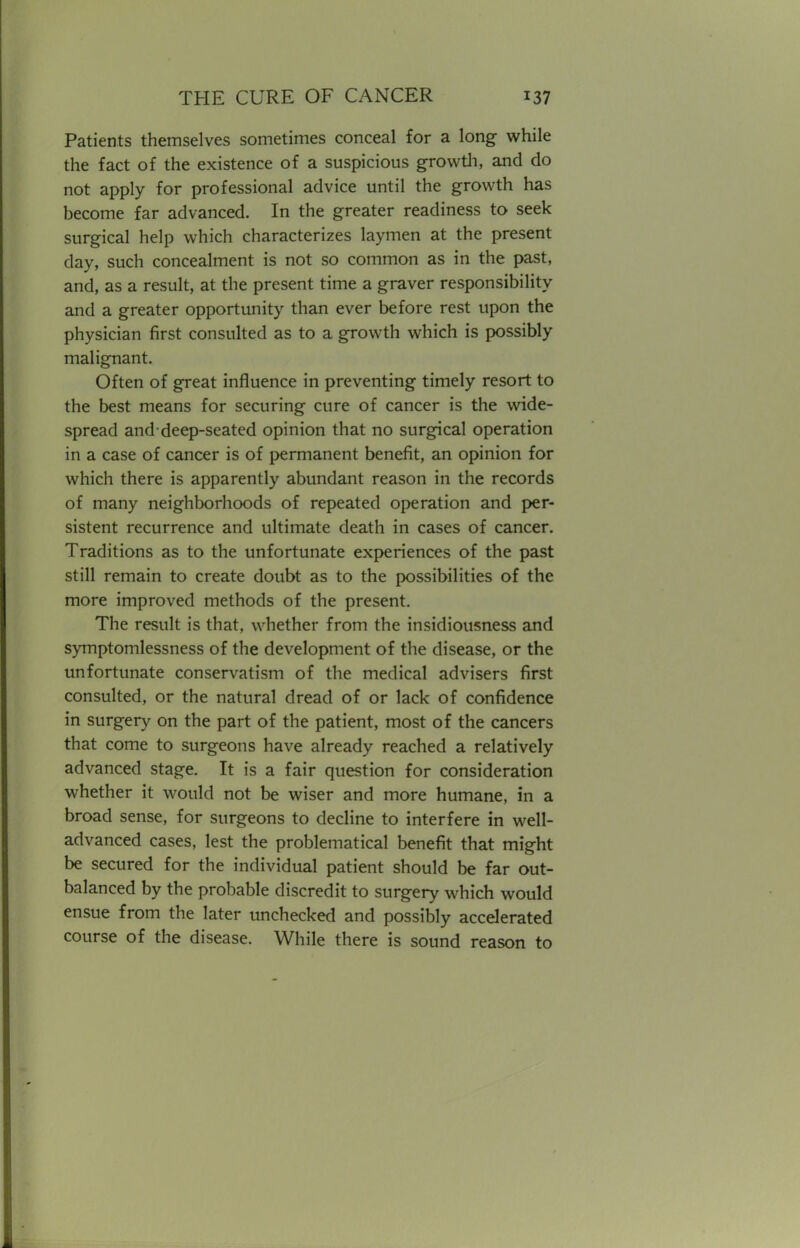 Patients themselves sometimes conceal for a long while the fact of the existence of a suspicious growth, and do not apply for professional advice until the growth has become far advanced. In the greater readiness to seek surgical help which characterizes laymen at the present day, such concealment is not so common as in the past, and, as a result, at the present time a graver responsibility and a greater opportunity than ever before rest upon the physician first consulted as to a growth which is possibly malignant. Often of great influence in preventing timely resort to the best means for securing cure of cancer is the wide- spread and deep-seated opinion that no surgical operation in a case of cancer is of permanent benefit, an opinion for which there is apparently abundant reason in the records of many neighborhoods of repeated operation and per- sistent recurrence and ultimate death in cases of cancer. Traditions as to the unfortunate experiences of the past still remain to create doubt as to the possibilities of the more improved methods of the present. The result is that, whether from the insidiousness and symptomlessness of the development of the disease, or the unfortunate conservatism of the medical advisers first consulted, or the natural dread of or lack of confidence in surgery on the part of the patient, most of the cancers that come to surgeons have already reached a relatively advanced stage. It is a fair question for consideration whether it would not be wiser and more humane, in a broad sense, for surgeons to decline to interfere in well- advanced cases, lest the problematical benefit that might be secured for the individual patient should be far out- balanced by the probable discredit to surgery which would ensue from the later unchecked and possibly accelerated course of the disease. While there is sound reason to