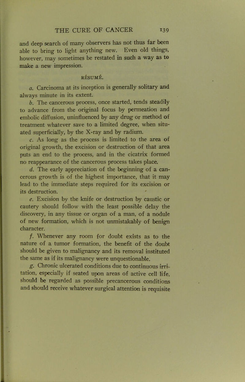 and deep search of many observers has not thus far been able to bring to light anything new. Even old things, however, may sometimes be restated in such a way as to make a new impression. RESUME. a. Carcinoma at its inception is generally solitary and always minute in its extent. b. The cancerous process, once started, tends steadily to advance from the original focus by permeation and embolic diffusion, uninfluenced by any drug or method of treatment whatever save to a limited degree, when situ- ated superficially, by the X-ray and by radium. c. As long as the process is limited to the area of original growth, the excision or destruction of that area puts an end to the process, and in the cicatrix formed no reappearance of the cancerous process takes place. d. The early appreciation of the beginning of a can- cerous growth is of the highest importance, that it may lead to the immediate steps required for its excision or its destruction. e. Excision by the knife or destruction by caustic or cautery should follow with the least possible delay the discovery, in any tissue or organ of a man, of a nodule of new formation, which is not unmistakably of benign character. /. Whenever any room for doubt exists as to the nature of a tumor formation, the benefit of the doubt should be given to malignancy and its removal instituted the same as if its malignancy were unquestionable. g. Chronic ulcerated conditions due to continuous irri- tation, especially if seated upon areas of active cell life, should be regarded as possible precancerous conditions and should receive whatever surgical attention is requisite