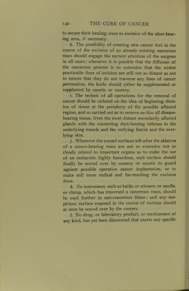 to secure their healing, even to excision of the ulcer-bear- ing area, if necessary. h. The possibility of creating new cancer foci in the course of the excision of an already existing cancerous mass should engage the earnest attention of the surgeon in all cases; whenever it is possible that the diffusion of the cancerous process is so extensive that the widest practicable lines of incision are still not so distant as not to ensure that they do not traverse any lines of cancer permeation, the knife should either be supplemented or supplanted by caustic or cautery. i. The technic of all operations for the removal of cancer should be ordered on the idea of beginning divis- ion of tissue at the periphery of the possible affected region, and so carried out as to remove en bloc all disease- bearing tissue, from the most distant secondarily affected glands with the connecting duct-bearing isthmus to the underlying muscle and the outlying fasciae and the over- lying skin. ;*. Wherever the wound surfaces left after the ablation of a cancer-bearing mass are not so extensive nor so closely related to important organs as to make the use of an escharotic highly hazardous, such surface should finally be seared over by cautery or caustic to guard against possible operative cancer implantation, or to make still more radical and far-reaching the excision done. k. No instrument, such as knife, or scissors, or needle, or clamp, which has traversed a cancerous mass, should be used further in non-cancerous tissue; and any sus- picious surface exposed in the course of incision should at once be seared over by the cautery. /. No drug, or laboratory product, or medicament of any kind, has yet been discovered that exerts any specific