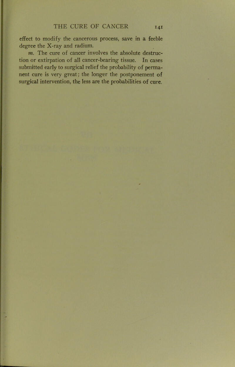 effect to modify the cancerous process, save in a feeble degree the X-ray and radium. m. The cure of cancer involves the absolute destruc- tion or extirpation of all cancer-bearing tissue. In cases submitted early to surgical relief the probability of perma- nent cure is very great; the longer the postponement of surgical intervention, the less are the probabilities of cure.