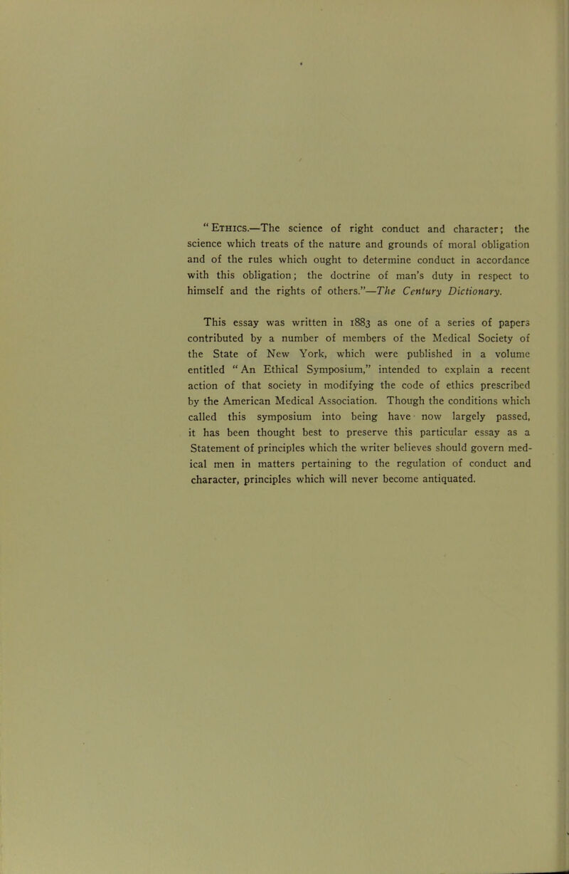  Ethics.—The science of right conduct and character; the science which treats of the nature and grounds of moral obligation and of the rules which ought to determine conduct in accordance with this obligation; the doctrine of man's duty in respect to himself and the rights of others.—The Century Dictionary. This essay was written in 1883 as one of a series of papers contributed by a number of members of the Medical Society of the State of New York, which were published in a volume entitled  An Ethical Symposium, intended to explain a recent action of that society in modifying the code of ethics prescribed by the American Medical Association. Though the conditions which called this symposium into being have • now largely passed, it has been thought best to preserve this particular essay as a Statement of principles which the writer believes should govern med- ical men in matters pertaining to the regulation of conduct and character, principles which will never become antiquated.