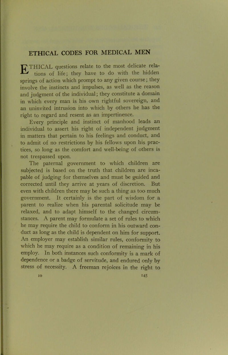 ETHICAL questions relate to the most delicate rela- tions of life; they have to do with the hidden springs of action which prompt to any given course; they involve the instincts and impulses, as well as the reason and judgment of the individual; they constitute a domain in which every man is his own rightful sovereign, and an uninvited intrusion into which by others he has the right to regard and resent as an impertinence. Eveiy principle and instinct of manhood leads an individual to assert his right of independent judgment in matters that pertain to his feelings and conduct, and to admit of no restrictions by his fellows upon his prac- tices, so long as the comfort and well-being of others is not trespassed upon. The paternal government to which children are subjected is based on the truth that children are inca- pable of judging for themselves and must be guided and corrected until they arrive at years of discretion. But even with children there may be such a thing as too much government. It certainly is the part of wisdom for a parent to realize when his parental solicitude may be relaxed, and to adapt himself to the changed circum- stances. A parent may formulate a set of rules to which he may require the child to conform in his outward con- duct as long as the child is dependent on him for support. An employer may establish similar rules, conformity to which he may require as a condition of remaining in his employ. In both instances such conformity is a mark of dependence or a badge of servitude, and endured only by stress of necessity. A freeman rejoices in the right to