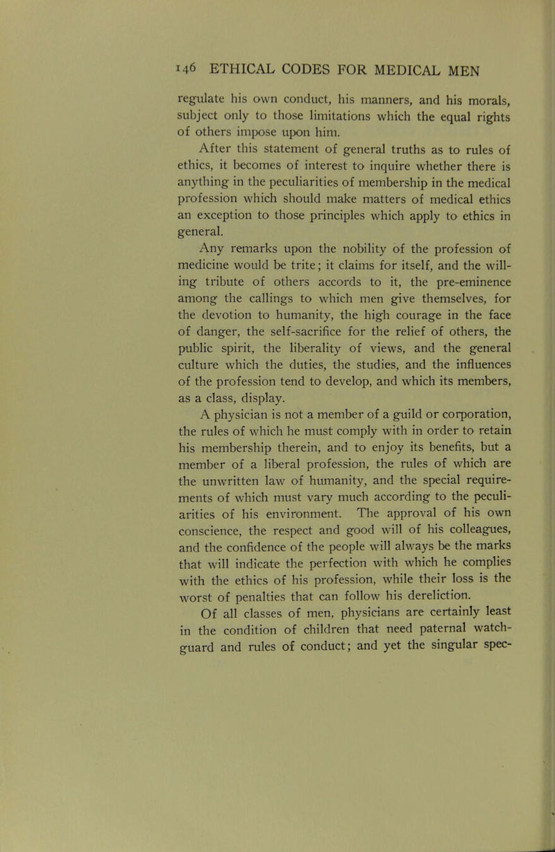 regulate his own conduct, his manners, and his morals, subject only to those limitations which the equal rights of others impose upon him. After this statement of general truths as to rules of ethics, it becomes of interest to inquire whether there is anything in the peculiarities of membership in the medical profession which should make matters of medical ethics an exception to those principles which apply to ethics in general. Any remarks upon the nobility of the profession of medicine would be trite; it claims for itself, and the will- ing tribute of others accords to it, the pre-eminence among the callings to which men give themselves, for the devotion to humanity, the high courage in the face of danger, the self-sacrifice for the relief of others, the public spirit, the liberality of views, and the general culture which the duties, the studies, and the influences of the profession tend to develop, and which its members, as a class, display. A physician is not a member of a guild or corporation, the rules of which he must comply with in order to retain his membership therein, and to enjoy its benefits, but a member of a liberal profession, the rules of which are the unwritten law of humanity, and the special require- ments of which must vary much according to the peculi- arities of his environment. The approval of his own conscience, the respect and good will of his colleagues, and the confidence of the people will always be the marks that will indicate the perfection with which he complies with the ethics of his profession, while their loss is the worst of penalties that can follow his dereliction. Of all classes of men, physicians are certainly least in the condition of children that need paternal watch- guard and rules of conduct; and yet the singular spec-