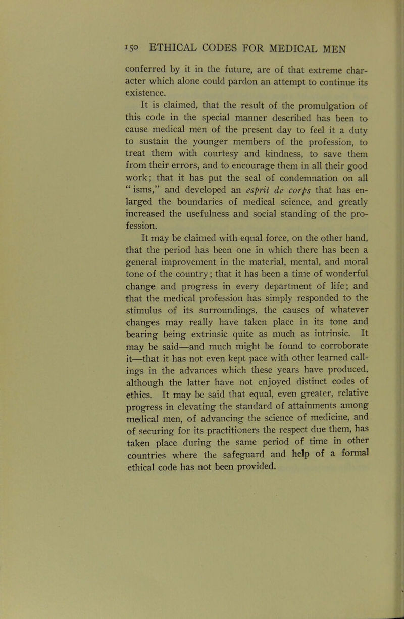 conferred by it in the future, are of that extreme char- acter which alone could pardon an attempt to continue its existence. It is claimed, that the result of the promulgation of this code in the special manner described has been to cause medical men of the present day to feel it a duty to sustain the younger members of the profession, to treat them with courtesy and kindness, to save them from their errors, and to encourage them in all their good work; that it has put the seal of condemnation on all  isms, and developed an esprit de corps that has en- larged the boundaries of medical science, and greatly increased the usefulness and social standing of the pro- fession. It may be claimed with equal force, on the other hand, that the period has been one in which there has been a general improvement in the material, mental, and moral tone of the country; that it has been a time of wonderful change and progress in every department of life; and that the medical profession has simply responded to the stimulus of its surroundings, the causes of whatever changes may really have taken place in its tone and bearing being extrinsic quite as much as intrinsic. It may be said—and much might be found to corroborate it—that it has not even kept pace with other learned call- ings in the advances which these years have produced, although the latter have not enjoyed distinct codes of ethics. It may be said that equal, even greater, relative progress in elevating the standard of attainments among medical men, of advancing the science of medicine, and of securing for its practitioners the respect due them, has taken place during the same period of time in other countries where the safeguard and help of a formal ethical code has not been provided.