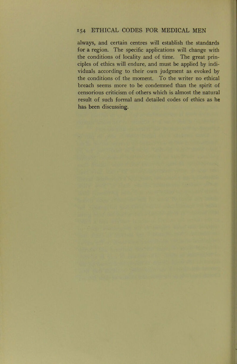 always, and certain centres will establish the standards for a region. The specific applications will change with the conditions of locality and of time. The great prin- ciples of ethics will endure, and must be applied by indi- viduals according to their own judgment as evoked by the conditions of the moment. To the writer no ethical breach seems more to be condemned than the spirit of censorious criticism of others which is almost the natural result of such formal and detailed codes of ethics as he has been discussing.