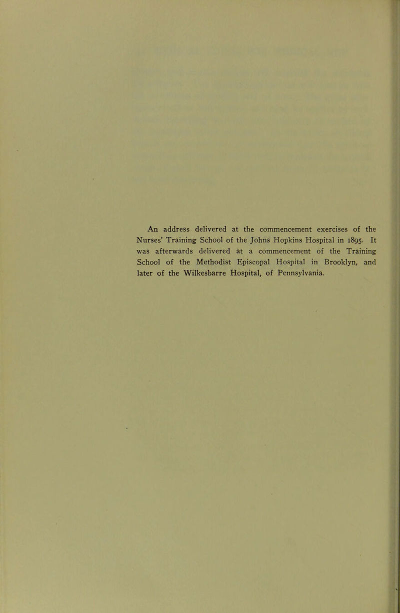 An address delivered at the commencement exercises of the Nurses' Training School of the Johns Hopkins Hospital in 1895. It was afterwards delivered at a commencement of the Training School of the Methodist Episcopal Hospital in Brooklyn, and later of the Wilkesbarre Hospital, of Pennsylvania.