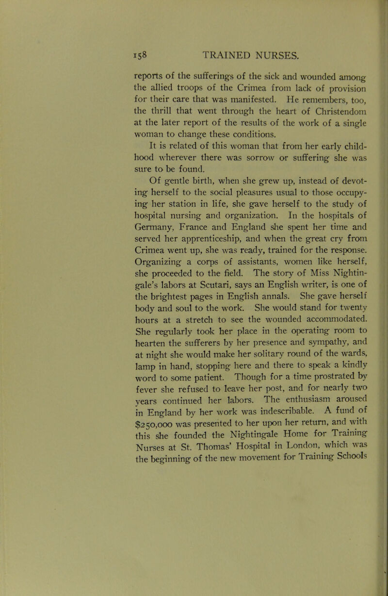 reports of the sufferings of the sick and wounded among the allied troops of the Crimea from lack of provision for their care that was manifested. He remembers, too, the thrill that went through the heart of Christendom at the later report of the results of the work of a single woman to change these conditions. It is related of this woman that from her early child- hood wherever there was sorrow or suffering she was sure to be found. Of gentle birth, when she grew up, instead of devot- ing herself to the social pleasures usual to those occupy- ing her station in life, she gave herself to the study of hospital nursing and organization. In the hospitals of Germany, France and England she spent her time and served her apprenticeship, and when the great cry from Crimea went up, she was ready, trained for the response. Organizing a corps of assistants, women like herself, she proceeded to the field. The story of Miss Nightin- gale's labors at Scutari, says an English writer, is one of the brightest pages in English annals. She gave herself body and soul to the work. She would stand for twenty hours at a stretch to see the wounded accommodated. She regularly took her place in the operating room to hearten the sufferers by her presence and sympathy, and at night she would make her solitary round of the wards, lamp in hand, stopping here and there to speak a kindly word to some patient. Though for a time prostrated by fever she refused to leave her post, and for nearly two years continued her labors. The enthusiasm aroused in England by her work was indescribable. A fund of $250,000 was presented to her upon her return, and with this she founded the Nightingale Home for Training Nurses at St. Thomas' Hospital in London, which was the beginning of the new movement for Training Schools