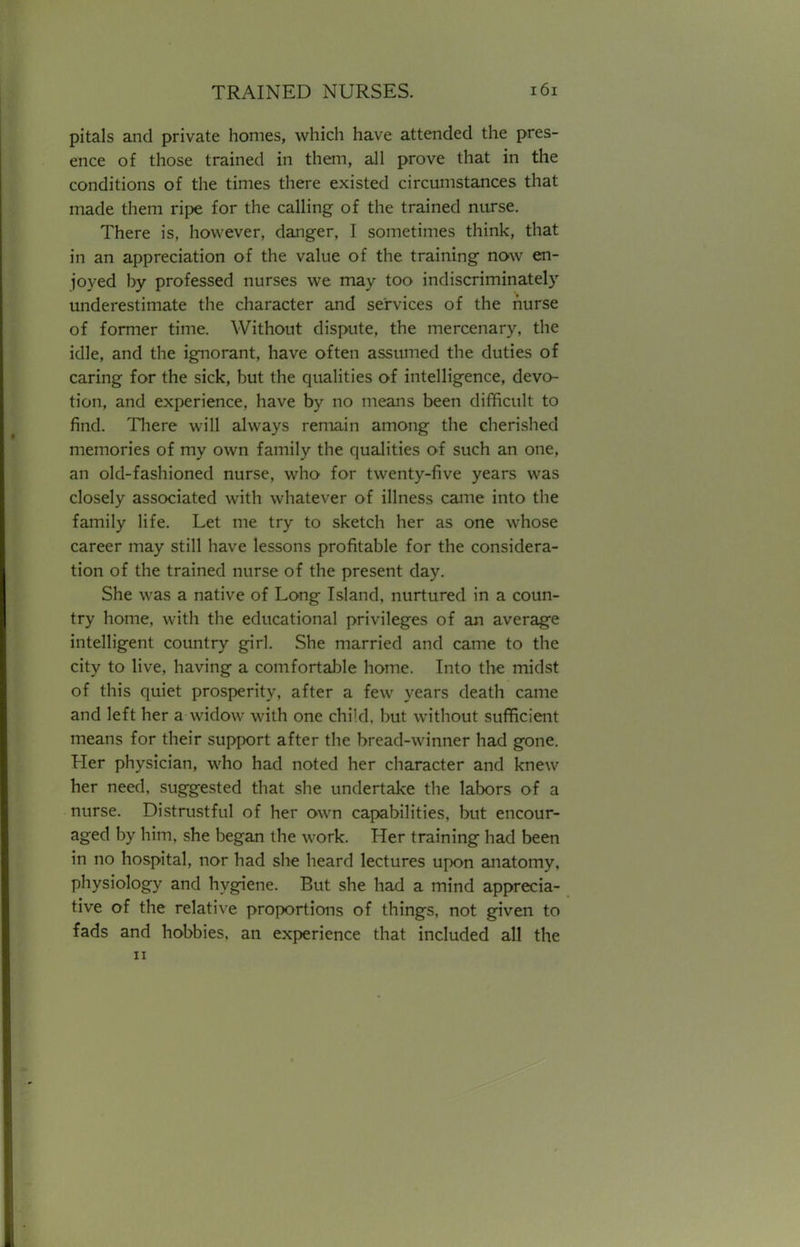 pitals and private homes, which have attended the pres- ence of those trained in them, all prove that in the conditions of the times there existed circumstances that made them ripe for the calling of the trained nurse. There is, however, danger, I sometimes think, that in an appreciation of the value of the training now en- joyed by professed nurses we may too indiscriminately underestimate the character and services of the nurse of former time. Without dispute, the mercenary, the idle, and the ignorant, have often assumed the duties of caring for the sick, but the qualities of intelligence, devo- tion, and experience, have by no means been difficult to find. There will always remain among the cherished memories of my own family the qualities of such an one, an old-fashioned nurse, who for twenty-five years was closely associated with whatever of illness came into the family life. Let me try to sketch her as one whose career may still have lessons profitable for the considera- tion of the trained nurse of the present day. She was a native of Long Island, nurtured in a coun- try home, with the educational privileges of an average intelligent country girl. She married and came to the city to live, having a comfortable home. Into the midst of this quiet prosperity, after a few years death came and left her a widow with one child, but without sufficient means for their support after the bread-winner had gone. Her physician, who had noted her character and knew her need, suggested that she undertake the labors of a nurse. Distrustful of her own capabilities, but encour- aged by him, she began the work. Her training had been in no hospital, nor had she heard lectures upon anatomy, physiology and hygiene. But she had a mind apprecia- tive of the relative proportions of things, not given to fads and hobbies, an experience that included all the