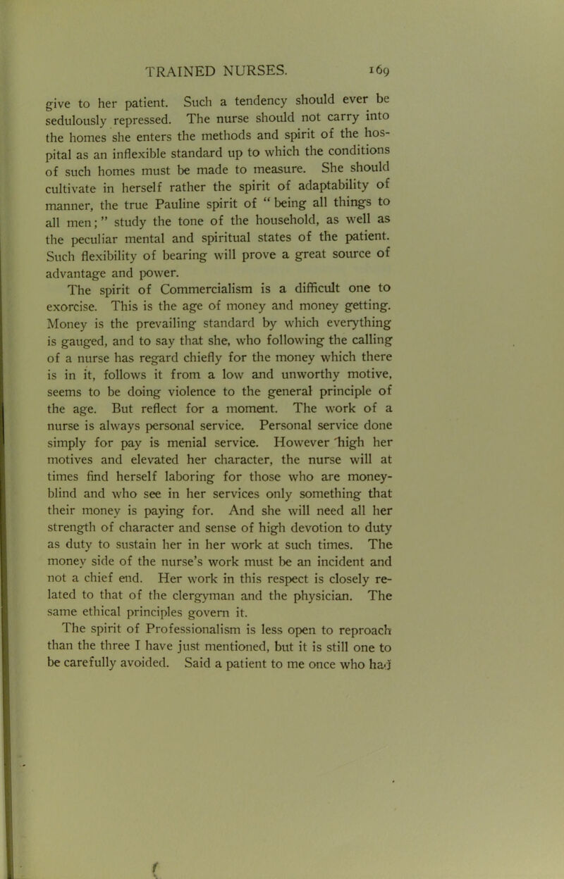 give to her patient. Such a tendency should ever be sedulously repressed. The nurse should not carry into the homes she enters the methods and spirit of the hos- pital as an inflexible standard up to which the conditions of such homes must be made to measure. She should cultivate in herself rather the spirit of adaptability of manner, the true Pauline spirit of  being all things to all men;  study the tone of the household, as well as the peculiar mental and spiritual states of the patient. Such flexibility of bearing will prove a great source of advantage and power. The spirit of Commercialism is a difficult one to exorcise. This is the age of money and money getting. Money is the prevailing standard by which everything is gauged, and to say that she, who following the calling of a nurse has regard chiefly for the money which there is in it, follows it from a low and unworthy motive, seems to be doing violence to the general principle of the age. But reflect for a moment. The work of a nurse is always personal service. Personal service done simply for pay is menial service. However 1iigh her motives and elevated her character, the nurse will at times find herself laboring for those who are money- blind and who see in her services only something that their money is paying for. And she will need all her strength of character and sense of high devotion to duty as duty to sustain her in her work at such times. The money side of the nurse's work must be an incident and not a chief end. Her work in this respect is closely re- lated to that of the clergyman and the physician. The same ethical principles govern it. The spirit of Professionalism is less open to reproach than the three I have just mentioned, but it is still one to be carefully avoided. Said a patient to me once who had (