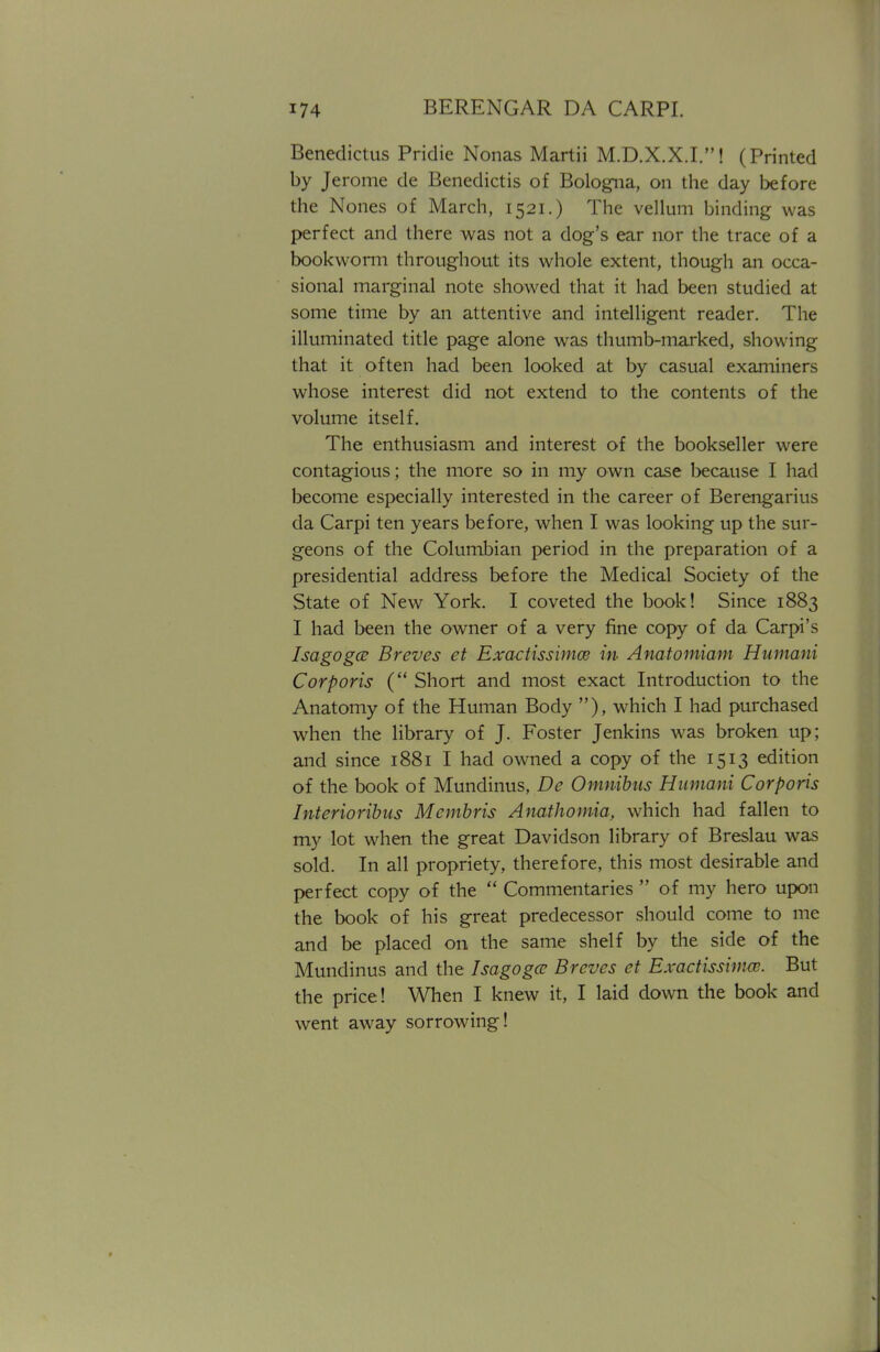 Benedictus Pridie Nonas Martii M.D.X.X.I.! (Printed by Jerome de Benedictis of Bologna, on the day before the Nones of March, 1521.) The vellum binding was perfect and there was not a dog's ear nor the trace of a bookworm throughout its whole extent, though an occa- sional marginal note showed that it had been studied at some time by an attentive and intelligent reader. The illuminated title page alone was thumb-marked, showing that it often had been looked at by casual examiners whose interest did not extend to the contents of the volume itself. The enthusiasm and interest of the bookseller were contagious; the more so in my own case because I had become especially interested in the career of Berengarius da Carpi ten years before, when I was looking up the sur- geons of the Columbian period in the preparation of a presidential address before the Medical Society of the State of New York. I coveted the book! Since 1883 I had been the owner of a very fine copy of da Carpi's Isagogce Breves et Exactissimce in- Anatomiam Humani Corporis ( Short and most exact Introduction to the Anatomy of the Human Body ), which I had purchased when the library of J. Foster Jenkins was broken up; and since 1881 I had owned a copy of the 1513 edition of the book of Mundinus, De Omnibus Humani Corporis Interioribus Mcmbris Anathomia, which had fallen to my lot when the great Davidson library of Breslau was sold. In all propriety, therefore, this most desirable and perfect copy of the  Commentaries  of my hero upon the book of his great predecessor should come to me and be placed on the same shelf by the side of the Mundinus and the Isagogce Breves et Exactissimw. But the price ! When I knew it, I laid down the book and went away sorrowing!