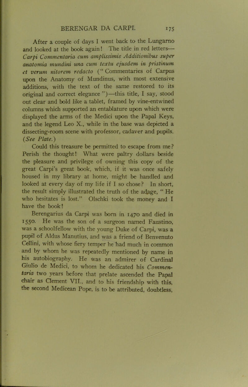 After a couple of days I went back to the Lungarno and looked at the book again! The title in red letters— Carpi Commentaria cum amplissimis Additionibus super anatomia mundini una cum textu ejusdem in pristinum et verum nitorem redacto (Commentaries of Carpus upon the Anatomy of Mundinus, with most extensive additions, with the text of the same restored to its original and correct elegance)—this title, I say, stood out clear and bold like a tablet, framed by vine-entwined columns which supported an entablature upon which were displayed the arms of the Medici upon the Papal Keys, and the legend Leo X., while in the base was depicted a dissecting-room scene with professor, cadaver and pupils. (See Plate.) Could this treasure be permitted to escape from me? Perish the thought! What were paltry dollars beside the pleasure and privilege of owning this copy of the great Carpi's great book, which, if it was once safely housed in my library at home, might be handled and looked at every day of my life if I so chose? In short, the result simply illustrated the truth of the adage,  He who hesitates is lost. Olschki took the money and I have the book! Berengarius da Carpi was born in 1470 and died in 1550. He was the son of a surgeon named Faustino, was a schoolfellow with the young Duke of Carpi, was a pupil of Aldus Manutius, and was a friend of Benvenuto Cellini, with whose fiery temper he had much in common and by whom he was repeatedly mentioned by name in his autobiography. He was an admirer of Cardinal Giulio de Medici, to whom he dedicated his Commen- taria two years before that prelate ascended the Papal chair as Clement VII., and to his friendship with this, the second Medicean Pope, is to be attributed, doubtless.