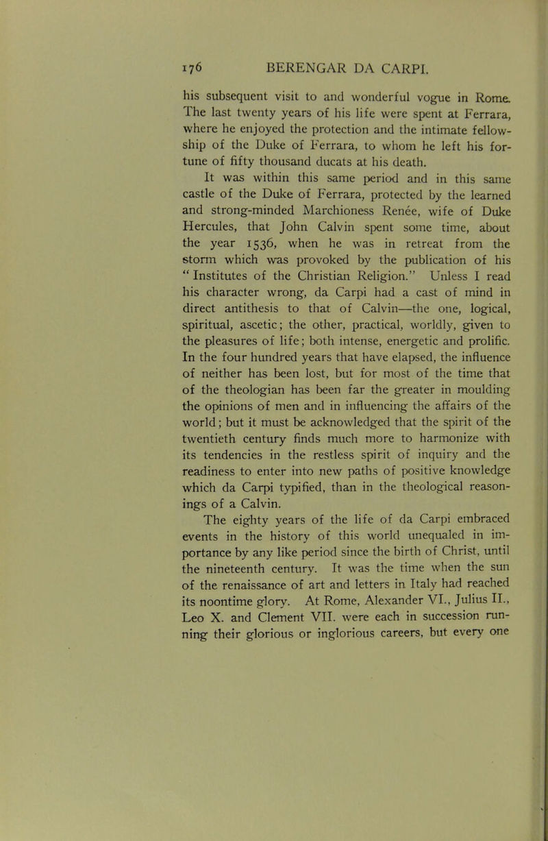 his subsequent visit to and wonderful vogue in Rome. The last twenty years of his life were spent at Ferrara, where he enjoyed the protection and the intimate fellow- ship of the Duke of Ferrara, to whom he left his for- tune of fifty thousand ducats at his death. It was within this same period and in this same castle of the Duke of Ferrara, protected by the learned and strong-minded Marchioness Renee, wife of Duke Hercules, that John Calvin spent some time, about the year 1536, when he was in retreat from the storm which was provoked by the publication of his  Institutes of the Christian Religion. Unless I read his character wrong, da Carpi had a cast of mind in direct antithesis to that of Calvin—the one, logical, spiritual, ascetic; the other, practical, worldly, given to the pleasures of life; both intense, energetic and prolific. In the four hundred years that have elapsed, the influence of neither has been lost, but for most of the time that of the theologian has been far the greater in moulding the opinions of men and in influencing the affairs of the world; but it must be acknowledged that the spirit of the twentieth century finds much more to harmonize with its tendencies in the restless spirit of inquiry and the readiness to enter into new paths of positive knowledge which da Carpi typified, than in the theological reason- ings of a Calvin. The eighty years of the life of da Carpi embraced events in the history of this world unequaled in im- portance by any like period since the birth of Christ, until the nineteenth century. It was the time when the sun of the renaissance of art and letters in Italy had reached its noontime glory. At Rome, Alexander VI., Julius II., Leo X. and Clement VII. were each in succession run- ning their glorious or inglorious careers, but every one