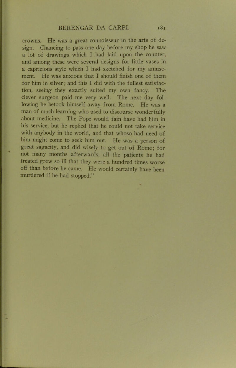 crowns. He was a great connoisseur in the arts of de- sign. Chancing to pass one day before my shop he saw a lot of drawings which I had laid upon the counter, and among these were several designs for little vases in a capricious style which I had sketched for my amuse- ment. He was anxious that I should finish one of them for him in silver; and this I did with the fullest satisfac- tion, seeing they exactly suited my own fancy. The clever surgeon paid me very well. The next day fol- lowing he betook himself away from Rome. He was a man of much learning who used to discourse wonderfully about medicine. The Pope would fain have had him in his service, but he replied that he could not take service with anybody in the world, and that whoso had need of him might come to seek him out. He was a person of great sagacity, and did wisely to get out of Rome; for not many months afterwards, all the patients he had treated grew so ill that they were a hundred times worse off than before he came. He would certainly have been murdered if he had stopped.