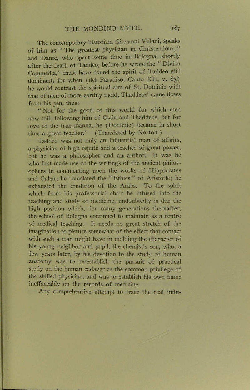 The contemporary historian, Giovanni Villani, speaks of him as The greatest physician in Christendom; and Dante, who spent some time in Bologna, shortly after the death of Taddeo, before he wrote the  Divina Commedia, must have found the spirit of Taddeo still dominant, for when (del Paradiso, Canto XII, v. 83) he would contrast the spiritual aim of St. Dominic with that of men of more earthly mold, Thaddeus' name flows from his pen, thus:  Not for the good of this world for which men now toil, following him of Ostia and Thaddeus, but for love of the true manna, he (Dominic) became in short time a great teacher. (Translated by Norton.) Taddeo was not only an influential man of affairs, a physician of high repute and a teacher of great power, but he was a philosopher and an author. It was he who first made use of the writings of the ancient philos- ophers in commenting upon the works of Hippocrates and Galen; he translated the  Ethics  of Aristotle; he exhausted the erudition of the Arabs. To the spirit which from his professorial chair he infused into the teaching and study of medicine, undoubtedly is due the high position which, for many generations thereafter, the school of Bologna continued to maintain as a centre of medical teaching. It needs no great stretch of the imagination to picture somewhat of the effect that contact with such a man might have in molding the character of his young neighbor and pupil, the chemist's son, who, a few years later, by his devotion to the study of human anatomy was to re-establish the pursuit of practical study on the human cadaver as the common privilege of the skilled physician, and was to establish his own name ineffaceably on the records of medicine. Any comprehensive attempt to trace the real influ-