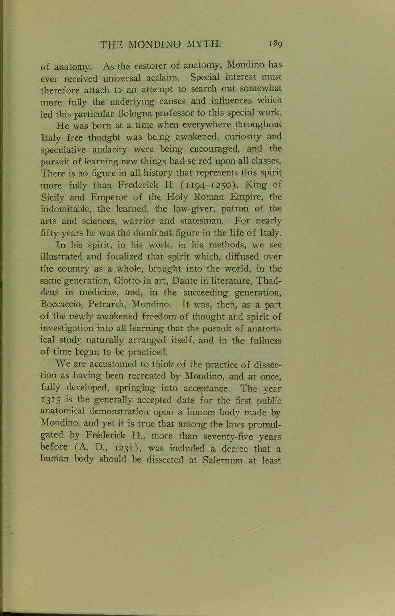 of anatomy. As the restorer of anatomy, Mondino has ever received universal acclaim. Special interest must therefore attach to an attempt to search out somewhat more fully the underlying causes and influences which led this particular Bologna professor to this special work. He was born at a time when everywhere throughout Italy free thought was being awakened, curiosity and speculative audacity were being encouraged, and the pursuit of learning new things had seized upon all classes. There is no figure in all history that represents this spirit more fully than Frederick II (1194-1250), King of Sicily and Emperor of the Holy Roman Empire, the indomitable, the learned, the law-giver, patron of the arts and sciences, warrior and statesman. For nearly fifty years he was the dominant figure in the life of Italy. In his spirit, in his work, in his methods, we see illustrated and focalized that spirit which, diffused over the country as a whole, brought into the world, in the same generation, Giotto in art, Dante in literature, Thad- deus in medicine, and, in the succeeding generation, Boccaccio, Petrarch, Mondino. It was, then, as a part of the newly awakened freedom of thought and spirit of investigation into all learning that the pursuit of anatom- ical study naturally arranged itself, and in the fullness of time began to be practiced. We are accustomed to think of the practice of dissec- tion as having been recreated by Mondino, and at once, fully developed, springing into acceptance. The year 1315 is the generally accepted date for the first public anatomical demonstration upon a human body made by Mondino, and yet it is true that among the laws promul- gated by Frederick II., more than seventy-five years before (A. D., 1231), was included a decree that a human body should be dissected at Salernum at least