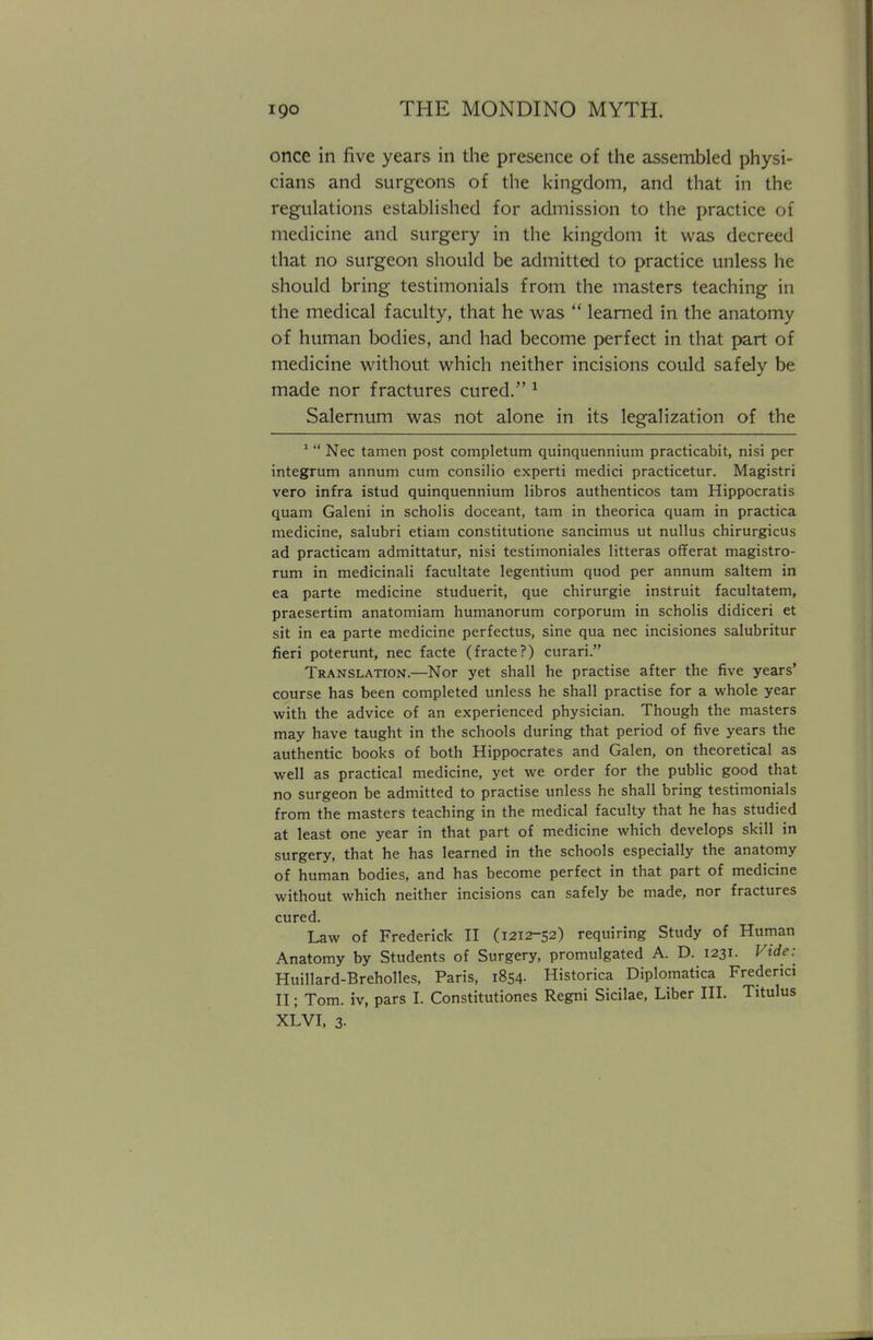 once in five years in the presence of the assembled physi- cians and surgeons of the kingdom, and that in the regulations established for admission to the practice of medicine and surgery in the kingdom it was decreed that no surgeon should be admitted to practice unless he should bring testimonials from the masters teaching in the medical faculty, that he was  learned in the anatomy of human bodies, and had become perfect in that part of medicine without which neither incisions could safely be made nor fractures cured. 1 Salernum was not alone in its legalization of the 1  Nec tamen post completum quinquennium practicabit, nisi per integrum annum cum consilio experti medici practicetur. Magistri vero infra istud quinquennium libros authenticos tarn Hippocratis quam Galeni in scholis doceant, tarn in theorica quam in practica medicine, salubri etiam constitutione sancimus ut nullus chirurgicus ad practicam admittatur, nisi testimoniales litteras offerat magistro- rum in medicinali facilitate legentium quod per annum saltern in ea parte medicine studuerit, que chirurgie instruit facultatem, praesertim anatomiam humanorum corporum in scholis didiceri et sit in ea parte medicine perfectus, sine qua nec incisiones salubritur fieri poterunt, nec facte (fracte?) curari. Translation.—Nor yet shall he practise after the five years' course has been completed unless he shall practise for a whole year with the advice of an experienced physician. Though the masters may have taught in the schools during that period of five years the authentic books of both Hippocrates and Galen, on theoretical as well as practical medicine, yet we order for the public good that no surgeon be admitted to practise unless he shall bring testimonials from the masters teaching in the medical faculty that he has studied at least one year in that part of medicine which develops skill in surgery, that he has learned in the schools especially the anatomy of human bodies, and has become perfect in that part of medicine without which neither incisions can safely be made, nor fractures cured. Law of Frederick II (1212-52) requiring Study of Human Anatomy by Students of Surgery, promulgated A. D. 1231. Vide: Huillard-Breholles, Paris, 1854- Historica Diplomatica Frederici II; Tom. iv, pars I. Constitutions Regni Sicilae, Liber III. Titulus XLVI, 3-