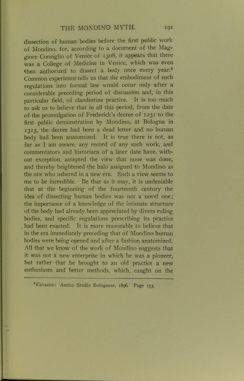 dissection of human bodies before the first public work of Mondino, for, according to a document of the Mag- giore Consiglio of Venice of 1308, it appears that there was a College of Medicine in Venice, which was even then authorized to dissect a body once every year.2 Common experience tells us that the embodiment of such regulations into formal law would occur only after a considerable preceding period of discussion and, in this particular field, of clandestine practice. It is too much to ask us to believe that in all this period, from the date of the promulgation of Frederick's decree of 1231 to the first public demonstration by Mondino, at Bologna in 1315, the decree had been a dead letter and no human body had been anatomized. It is true there is not, as far as I am aware, any record of any such work, and commentators and historians of a later date have, with- out exception, accepted the view that none was done, and thereby heightened the halo assigned to Mondino as the one who ushered in a new era. Such a view seems to me to be incredible. Be that as it may, it is undeniable that at the beginning of the fourteenth century the idea of dissecting human bodies was not a novel one; the importance of a knowledge of the intimate structure of the body had already been appreciated by divers ruling bodies, and specific regulations prescribing its practice had been enacted. It is more reasonable to believe that in the era immediately preceding that of Mondino human bodies were being opened and after a fashion anatomized. All that we know of the work of Mondino suggests that it was not a new enterprise in which he was a pioneer, but rather that he brought to an old practice a new enthusiasm and better methods, which, caught on the 'Cavazzo: Antico Studio Bolognese, 1896. Page 153.