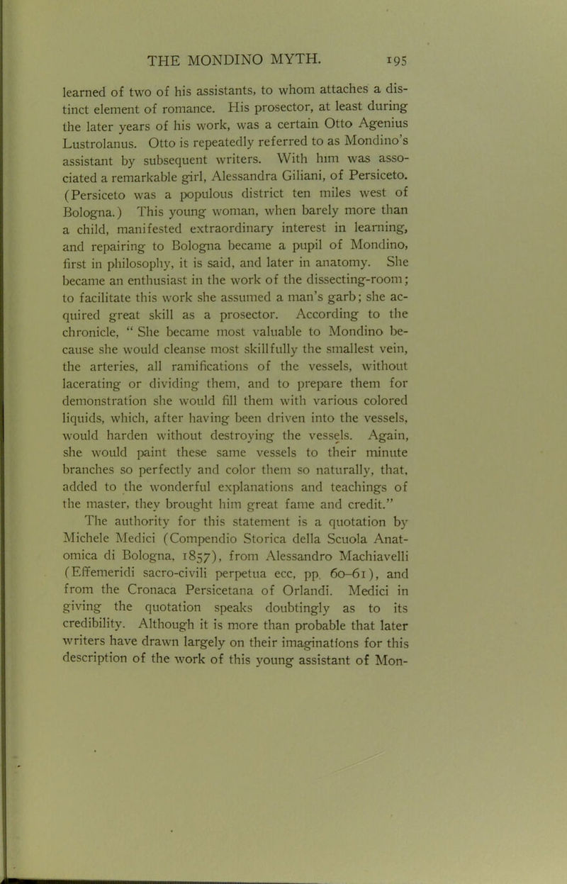 learned of two of his assistants, to whom attaches a dis- tinct element of romance. His prosector, at least during the later years of his work, was a certain Otto Agenius Lustrolanus. Otto is repeatedly referred to as Mondino's assistant by subsequent writers. With him was asso- ciated a remarkable girl, Alessandra Giliani, of Persiceto. (Persiceto was a populous district ten miles west of Bologna.) This young woman, when barely more than a child, manifested extraordinary interest in learning, and repairing to Bologna became a pupil of Mondino, first in philosophy, it is said, and later in anatomy. She became an enthusiast in the work of the dissecting-room; to facilitate this work she assumed a man's garb; she ac- quired great skill as a prosector. According to the chronicle,  She became most valuable to Mondino be- cause she would cleanse most skillfully the smallest vein, the arteries, all ramifications of the vessels, without lacerating or dividing them, and to prepare them for demonstration she would fill them with various colored liquids, which, after having been driven into the vessels, would harden without destroying the vessels. Again, she would paint these same vessels to their minute branches so perfectly and color them so naturally, that, added to the wonderful explanations and teachings of the master, they brought him great fame and credit. The authority for this statement is a quotation by Michele Medici (Compendio Storica della Scuola Anat- omica di Bologna, 1857), from Alessandro Machiavelli (Effemeridi sacro-civili perpetua ecc, pp. 60-61), and from the Cronaca Persicetana of Orlandi. Medici in giving the quotation speaks doubtingly as to its credibility. Although it is more than probable that later writers have drawn largely on their imaginations for this description of the work of this young assistant of Mon-