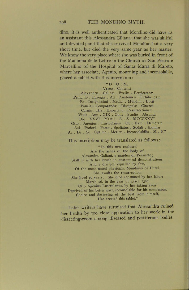 dino, it is well authenticated that Mondino did have as an assistant this Alessandra Giliana; that she was skilful and devoted; and that she survived Mondino but a very short time, but died the very same year as her master. We know the very place where she was buried in front of the Madonna delle Lettre in the Church of San Pietro e Marcellino of the Hospital of Santa Maria di Mareto, where her associate, Agenio, mourning and inconsolable, placed a tablet with this inscription:  D . O . M. Vrceo . Contenti Alexandra . Galinse . PvelUe . Persicetanse Penicillo . Egregiae . Ad . Anatomen . Exhibendam Et . Insignissimi . Medici . Mundini . Lucii Paucis . Compa^andae . Discipulae . Cineres Carnis . His . Expectant . Resurrectionem Vixit . Ann . XIX . Obiit . Studio . Absunta Die . XXVI . Martii . A . S . MCCCXXVI Otto . Agenius . Lustrulanus . Ob . Earn . Demptam Sui . Potiori . Parte . Spoliatus . Sodali . Eximiae Ac . De . Se . Optime . Merits . Inconsolabilis . M . P. This inscription may be translated as follows:  In this urn enclosed Are the ashes of the body of Alexandra Galiani, a maiden of Persiceto; Skillful with her brush in anatomical demonstrations And a disciple, equalled by few, Of the most noted physician, Mundinus of Luzzi, She awaits the resurrection. She lived 19 years: She died consumed by her labors March 26, in the year of grace 1326. Otto Agenius Lustrulanus, by her taking away Deprived of his better part, inconsolable for his companion, Choice and deserving of the best from himself, Has erected this tablet. Later writers have surmised that Alessandra ruined her health by too close application to her work in the dissecting-room among diseased and pestiferous bodies.