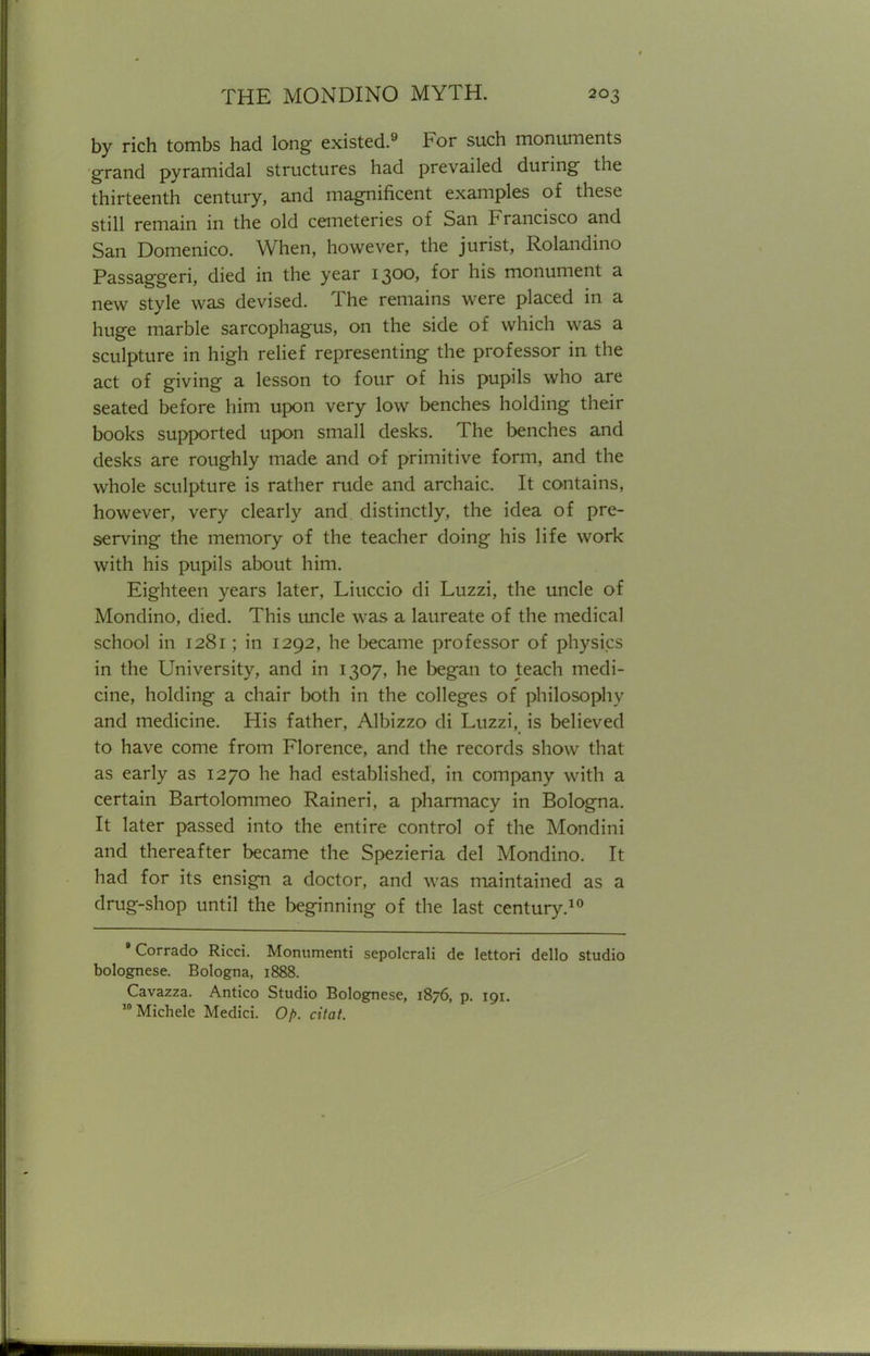 by rich tombs had long existed.9 For such monuments grand pyramidal structures had prevailed during the thirteenth century, and magnificent examples of these still remain in the old cemeteries of San Francisco and San Domenico. When, however, the jurist, Rolandino Passaggeri, died in the year 1300, for his monument a new style was devised. The remains were placed in a huge marble sarcophagus, on the side of which was a sculpture in high relief representing the professor in the act of giving a lesson to four of his pupils who are seated before him upon very low benches holding their books supported upon small desks. The benches and desks are roughly made and of primitive form, and the whole sculpture is rather rude and archaic. It contains, however, very clearly and distinctly, the idea of pre- serving the memory of the teacher doing his life work with his pupils about him. Eighteen years later, Liuccio di Luzzi, the uncle of Mondino, died. This uncle was a laureate of the medical school in 1281; in 1292, he became professor of physics in the University, and in 1307, he began to teach medi- cine, holding a chair both in the colleges of philosophy and medicine. His father, Albizzo di Luzzi, is believed to have come from Florence, and the records show that as early as 1270 he had established, in company with a certain Bartolommeo Raineri, a pharmacy in Bologna. It later passed into the entire control of the Mondini and thereafter became the Spezieria del Mondino. It had for its ensign a doctor, and was maintained as a drug-shop until the beginning of the last century.10 'Corrado Ricci. Monument! sepolcrali de lettori dello studio bolognese. Bologna, 1888. Cavazza. Antico Studio Bolognese, 1876, p. 191. 10Michele Medici. Op. citat.