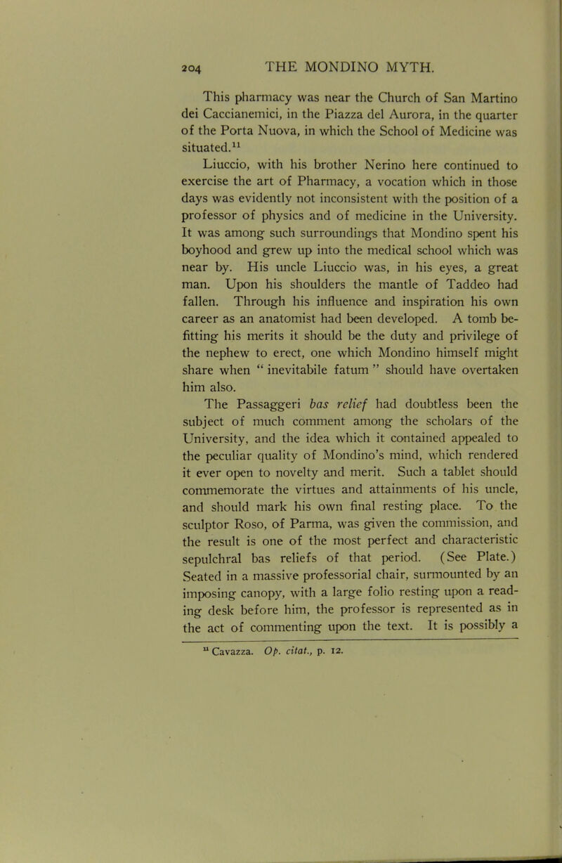 This pharmacy was near the Church of San Martino dei Caccianemici, in the Piazza del Aurora, in the quarter of the Porta Nuova, in which the School of Medicine was situated.11 Liuccio, with his brother Nerino here continued to exercise the art of Pharmacy, a vocation which in those days was evidently not inconsistent with the position of a professor of physics and of medicine in the University. It was among such surroundings that Mondino spent his boyhood and grew up into the medical school which was near by. His uncle Liuccio was, in his eyes, a great man. Upon his shoulders the mantle of Taddeo had fallen. Through his influence and inspiration his own career as an anatomist had been developed. A tomb be- fitting his merits it should be the duty and privilege of the nephew to erect, one which Mondino himself might share when  inevitabile fatum  should have overtaken him also. The Passaggeri bas relief had doubtless been the subject of much comment among the scholars of the University, and the idea which it contained appealed to the peculiar quality of Mondino's mind, which rendered it ever open to novelty and merit. Such a tablet should commemorate the virtues and attainments of his uncle, and should mark his own final resting place. To the sculptor Roso, of Parma, was given the commission, and the result is one of the most perfect and characteristic sepulchral bas reliefs of that period. (See Plate.) Seated in a massive professorial chair, surmounted by an imposing canopy, with a large folio resting upon a read- ing desk before him, the professor is represented as in the act of commenting upon the text. It is possibly a u Cavazza. Op. citat., p. 12.