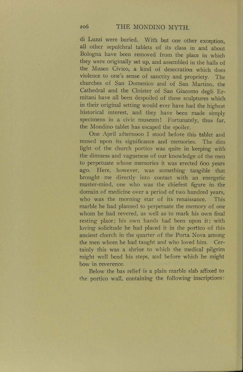 di Luzzi were buried. With but one other exception, all other sepulchral tablets of its class in and about Bologna have been removed from the place in which they were originally set up, and assembled in the halls of the Museo Civico, a kind of desecration which does violence to one's sense of sanctity and propriety. The churches of San Domenico and of San Martino, the Cathedral and the Cloister of San Giacomo degli Er- mitani have all been despoiled of these sculptures which in their original setting would ever have had the highest historical interest, and they have been made simply specimens in a civic museum! Fortunately, thus far, the Mondino tablet has escaped the spoiler. One April afternoon I stood before this tablet and mused upon its significance and memories. The dim light of the church portico was quite in keeping with the dimness and vagueness of our knowledge of the men to perpetuate whose memories it was erected 600 years ago. Here, however, was something tangible that brought me directly into contact with an energetic master-mind, one who was the chiefest figure in the domain of medicine over a period of two hundred years, who was the morning star of its renaissance. This marble he had planned to perpetuate the memory of one whom he had revered, as well as to mark his own final resting place; his own hands had been upon it; with loving solicitude he had placed it in the portico of this ancient church in the quarter of the Porta Nova among the men whom he had taught and who loved him. Cer- tainly this was a shrine to which the medical pilgrim might well bend his steps, and before which he might bow in reverence. Below the has relief is a plain marble slab affixed to the portico wall, containing the following inscriptions: