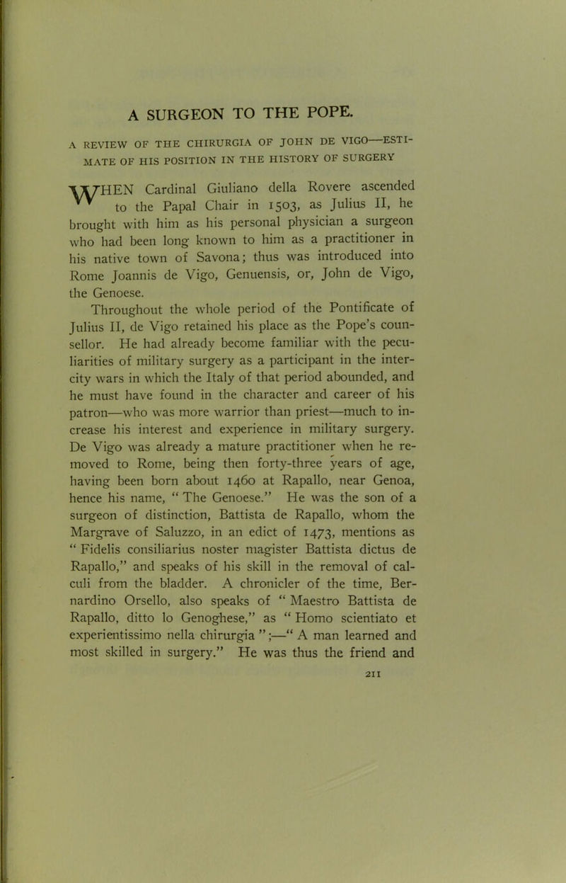 A REVIEW OF THE CHIRURGIA OF JOHN DE VIGO ESTI- MATE OF HIS POSITION IN THE HISTORY OF SURGERY Cardinal Giuliano della Rovere ascended ™ to the Papal Chair in 1503, as Julius II, he brought with him as his personal physician a surgeon who had been long known to him as a practitioner in his native town of Savona; thus was introduced into Rome Joannis de Vigo, Genuensis, or, John de Vigo, the Genoese. Throughout the whole period of the Pontificate of Julius II, de Vigo retained his place as the Pope's coun- sellor. He had already become familiar with the pecu- liarities of military surgery as a participant in the inter- city wars in which the Italy of that period abounded, and he must have found in the character and career of his patron—who was more warrior than priest—much to in- crease his interest and experience in military surgery. De Vigo was already a mature practitioner when he re- moved to Rome, being then forty-three years of age, having been born about 1460 at Rapallo, near Genoa, hence his name, The Genoese. He was the son of a surgeon of distinction, Battista de Rapallo, whom the Margrave of Saluzzo, in an edict of 1473, mentions as Fidelis consiliarius noster niagister Battista dictus de Rapallo, and speaks of his skill in the removal of cal- culi from the bladder. A chronicler of the time, Ber- nardino Orsello, also speaks of Maestro Battista de Rapallo, ditto lo Genoghese, as Homo scientiato et experientissimo nella chirurgia ;— A man learned and most skilled in surgery. He was thus the friend and
