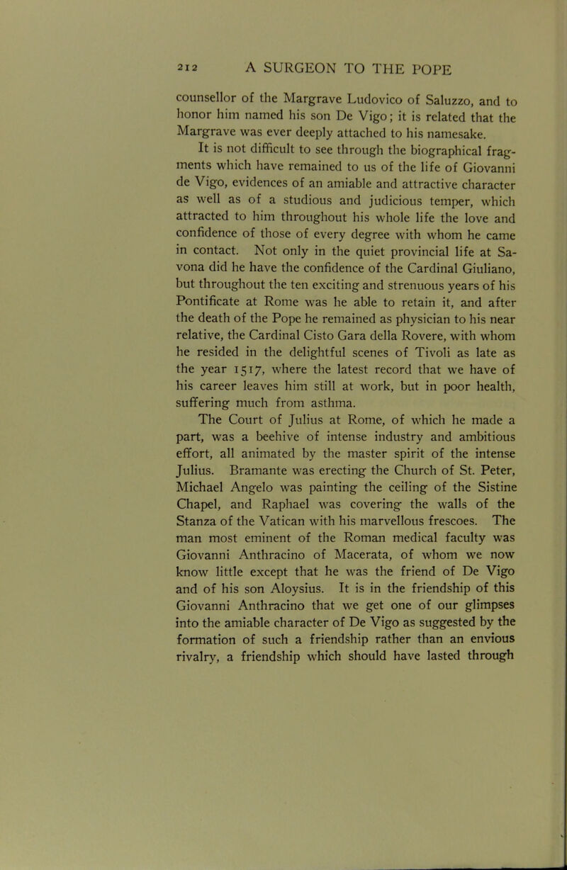 counsellor of the Margrave Ludovico of Saluzzo, and to honor him named his son De Vigo; it is related that the Margrave was ever deeply attached to his namesake. It is not difficult to see through the biographical frag- ments which have remained to us of the life of Giovanni de Vigo, evidences of an amiable and attractive character as well as of a studious and judicious temper, which attracted to him throughout his whole life the love and confidence of those of every degree with whom he came in contact. Not only in the quiet provincial life at Sa- vona did he have the confidence of the Cardinal Giuliano, but throughout the ten exciting and strenuous years of his Pontificate at Rome was he able to retain it, and after the death of the Pope he remained as physician to his near relative, the Cardinal Cisto Gara della Rovere, with whom he resided in the delightful scenes of Tivoli as late as the year 1517, where the latest record that we have of his career leaves him still at work, but in poor health, suffering much from asthma. The Court of Julius at Rome, of which he made a part, was a beehive of intense industry and ambitious effort, all animated by the master spirit of the intense Julius. Bramante was erecting the Church of St. Peter, Michael Angelo was painting the ceiling of the Sistine Chapel, and Raphael was covering the walls of the Stanza of the Vatican with his marvellous frescoes. The man most eminent of the Roman medical faculty was Giovanni Anthracino of Macerata, of whom we now know little except that he was the friend of De Vigo and of his son Aloysius. It is in the friendship of this Giovanni Anthracino that we get one of our glimpses into the amiable character of De Vigo as suggested by the formation of such a friendship rather than an envious rivalry, a friendship which should have lasted through