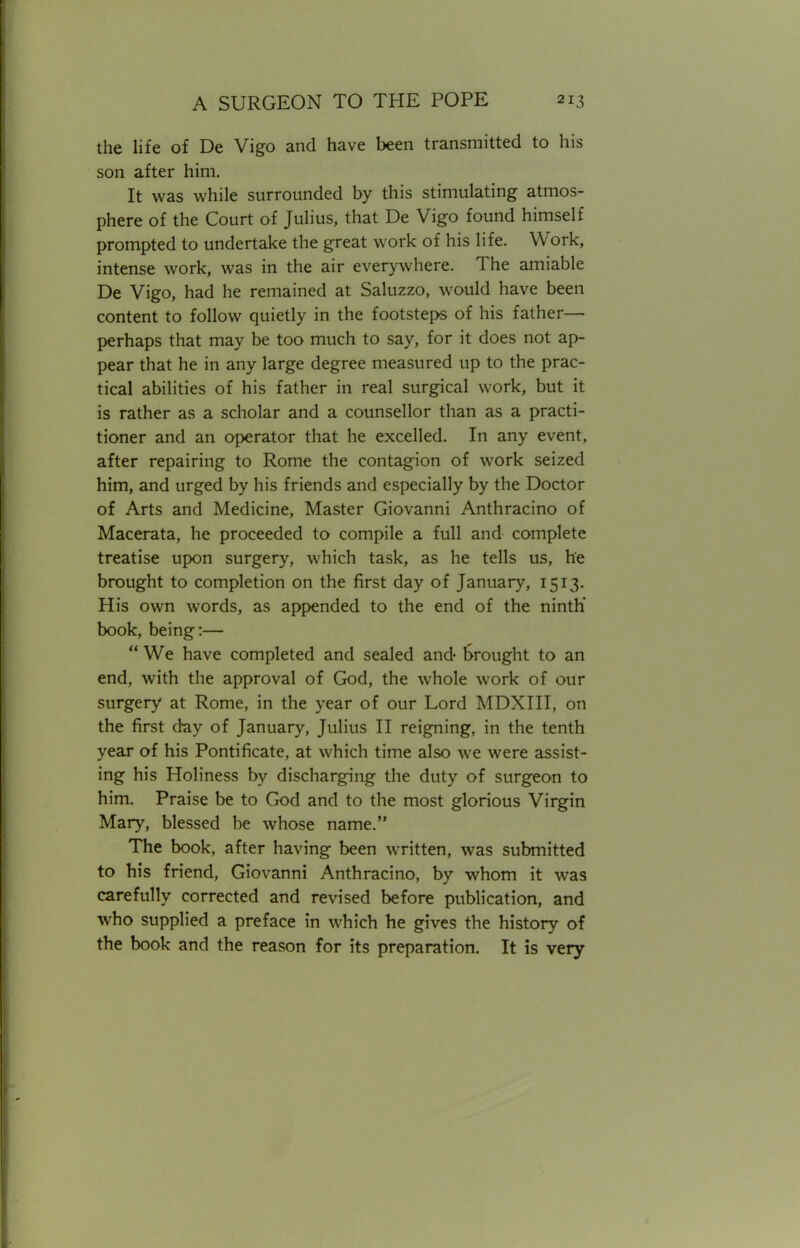 the life of De Vigo and have been transmitted to his son after him. It was while surrounded by this stimulating atmos- phere of the Court of Julius, that De Vigo found himself prompted to undertake the great work of his life. Work, intense work, was in the air everywhere. The amiable De Vigo, had he remained at Saluzzo, would have been content to follow quietly in the footsteps of his father— perhaps that may be too much to say, for it does not ap- pear that he in any large degree measured up to the prac- tical abilities of his father in real surgical work, but it is rather as a scholar and a counsellor than as a practi- tioner and an operator that he excelled. In any event, after repairing to Rome the contagion of work seized him, and urged by his friends and especially by the Doctor of Arts and Medicine, Master Giovanni Anthracino of Macerata, he proceeded to compile a full and complete treatise upon surgery, which task, as he tells us, he brought to completion on the first day of January, 1513. His own words, as appended to the end of the ninth' book, being:—  We have completed and sealed and- Drought to an end, with the approval of God, the whole work of our surgery at Rome, in the year of our Lord MDXIII, on the first day of January, Julius II reigning, in the tenth year of his Pontificate, at which time also we were assist- ing his Holiness by discharging the duty of surgeon to him. Praise be to God and to the most glorious Virgin Mary, blessed be whose name. The book, after having been written, was submitted to his friend, Giovanni Anthracino, by whom it was carefully corrected and revised before publication, and who supplied a preface in which he gives the history of the book and the reason for its preparation. It is very