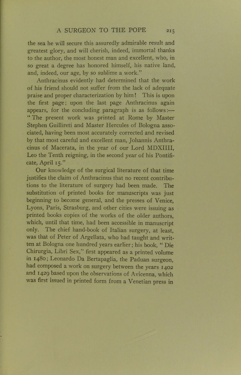 the sea he will secure this assuredly admirable result and greatest glory, and will cherish, indeed, immortal thanks to the author, the most honest man and excellent, who, in so great a degree has honored himself, his native land, and, indeed, our age, by so sublime a work. Anthracinus evidently had determined that the work of his friend should not suffer from the lack of adequate praise and proper characterization by him! This is upon the first page; upon the last page Anthracinus again appears, for the concluding paragraph is as follows:—  The present work was printed at Rome by Master Stephen Guillireti and Master Hercules of Bologna asso- ciated, having been most accurately corrected and revised by that most careful and excellent man, Johannis Anthra- cinus of Macerata, in the year of our Lord MDXIIII, Leo the Tenth reigning, in the second year of his Pontifi- cate, April 15. Our knowledge of the surgical literature of that time justifies the claim of Anthracinus that no recent contribu- tions to the literature of surgery had been made. The substitution of printed books for manuscripts was just beginning to become general, and the presses of Venice, Lyons, Paris, Strasburg, and other cities were issuing as printed books copies of the works of the older authors, which, until that time, had been accessible in manuscript only. The chief hand-book of Italian surgery, at least, was that of Peter of Argellata, who had taught and writ- ten at Bologna one hundred years earlier; his book,  Die Chirurgia, Libri Sex, first appeared as a printed volume in 1480; Leonardo Da Bertapaglia, the Paduan surgeon, had composed a work on surgery between the years 1402 and 1429 based upon the observations of Avicenna, which was first issued in printed form from a Venetian press in