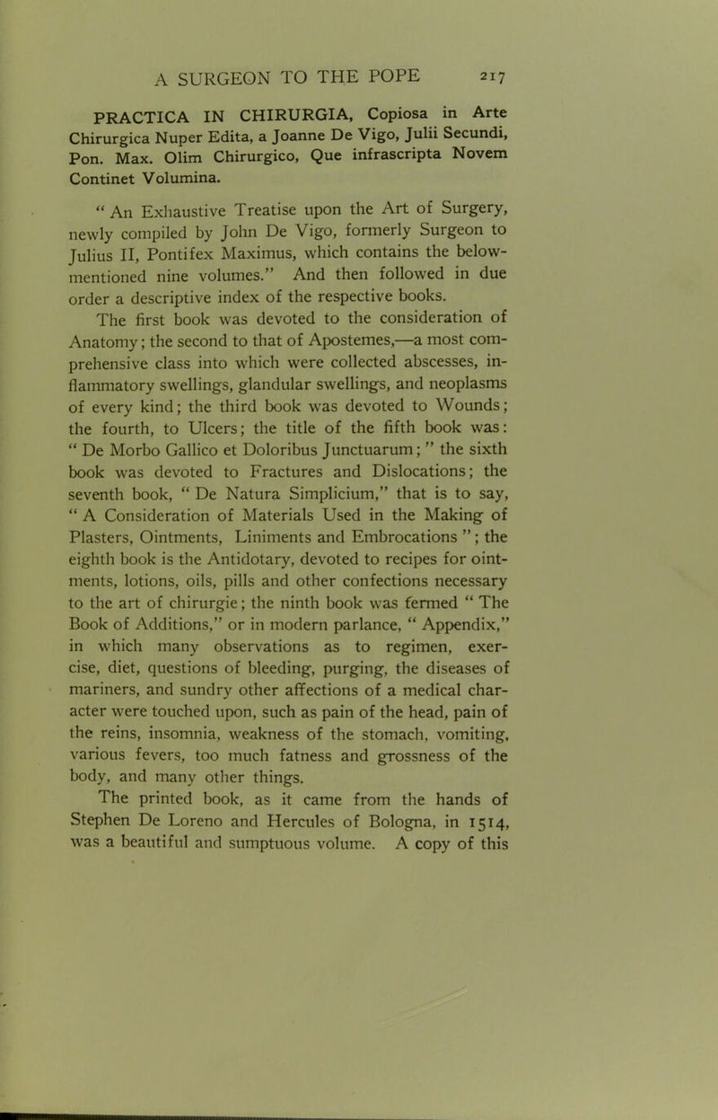 PRACTICA IN CHIRURGIA, Copiosa in Arte Chirurgica Nuper Edita, a Joanne De Vigo, Julii Secundi, Pon. Max. Olim Chirurgico, Que infrascripta Novem Continet Volumina. An Exhaustive Treatise upon the Art of Surgery, newly compiled by John De Vigo, formerly Surgeon to Julius II, Pontifex Maximus, which contains the below- mentioned nine volumes. And then followed in due order a descriptive index of the respective books. The first book was devoted to the consideration of Anatomy; the second to that of Apostemes,—a most com- prehensive class into which were collected abscesses, in- flammatory swellings, glandular swellings, and neoplasms of every kind; the third book was devoted to Wounds; the fourth, to Ulcers; the title of the fifth book was: De Morbo Gallico et Doloribus Junctuarum; the sixth book was devoted to Fractures and Dislocations; the seventh book, De Natura Simplicium, that is to say, A Consideration of Materials Used in the Making of Plasters, Ointments, Liniments and Embrocations ; the eighth book is the Antidotary, devoted to recipes for oint- ments, lotions, oils, pills and other confections necessary to the art of chirurgie; the ninth book was fermed The Book of Additions, or in modern parlance, Appendix, in which many observations as to regimen, exer- cise, diet, questions of bleeding, purging, the diseases of mariners, and sundry other affections of a medical char- acter were touched upon, such as pain of the head, pain of the reins, insomnia, weakness of the stomach, vomiting, various fevers, too much fatness and grossness of the body, and many other things. The printed book, as it came from the hands of Stephen De Loreno and Hercules of Bologna, in 1514, was a beautiful and sumptuous volume. A copy of this