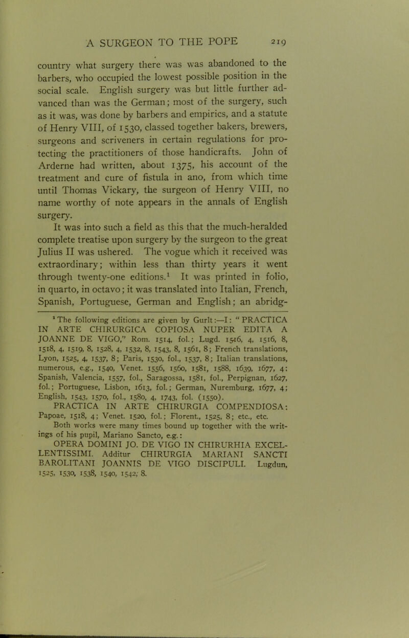 country what surgery there was was abandoned to the barbers, who occupied the lowest possible position in the social scale. English surgery was but little further ad- vanced than was the German; most of the surgery, such as it was, was done by barbers and empirics, and a statute of Henry VIII, of 1530, classed together bakers, brewers, surgeons and scriveners in certain regulations for pro- tecting the practitioners of those handicrafts. John of Arderne had written, about 1375, his account of the treatment and cure of fistula in ano, from which time until Thomas Vickary, the surgeon of Henry VIII, no name worthy of note appears in the annals of English surgery. It was into such a field as this that the much-heralded complete treatise upon surgery by the surgeon to the great Julius II was ushered. The vogue which it received was extraordinary; within less than thirty years it went through twenty-one editions.1 It was printed in folio, in quarto, in octavo; it was translated into Italian, French, Spanish, Portuguese, German and English; an abridg- 1 The following editions are given by Gurlt:—I:  PRACTICA IN ARTE CHIRURGICA COPIOSA NUPER EDITA A JOANNE DE VIGO, Rom. 1514, fol.; Lugd. 15*6, 4, 1516, 8, 1518, 4, 1519, 8, 1528, 4, 1532, 8, 1543, 8, 1561, 8; French translations, Lyon, 1525, 4, 1537, 8; Paris, 1530, fol., 1537, 8; Italian translations, numerous, e.g., 1540, Venet. 1556, 1560, 1581, 1588, 1639, 1677, 4; Spanish, Valencia, 1557, fol., Saragossa, 1581, fol., Perpignan, 1627, fol.; Portuguese, Lisbon, 1613, fol.; German, Nuremburg, 1677, 4; English, 1543, 1570, fol., 1580, 4, 1743, fol. (1550). PRACTICA IN ARTE CHIRURGIA COMPENDIOSA: Papoae, 1518, 4; Venet. 1520, fol.; Florent., 1525, 8; etc., etc. Both works were many times bound up together with the writ- ings of his pupil, Mariano Sancto, e.g.: OPERA DOMINI JO. DE VIGO IN CHIRURHIA EXCEL- LENTISSIMI. Additur CHIRURGIA MARIANI SANCTI BAROLITANI JOANNIS DE VIGO DISCIPULI. Lugdun, 1525, 1530. 1538, 1540, 1542; 8.
