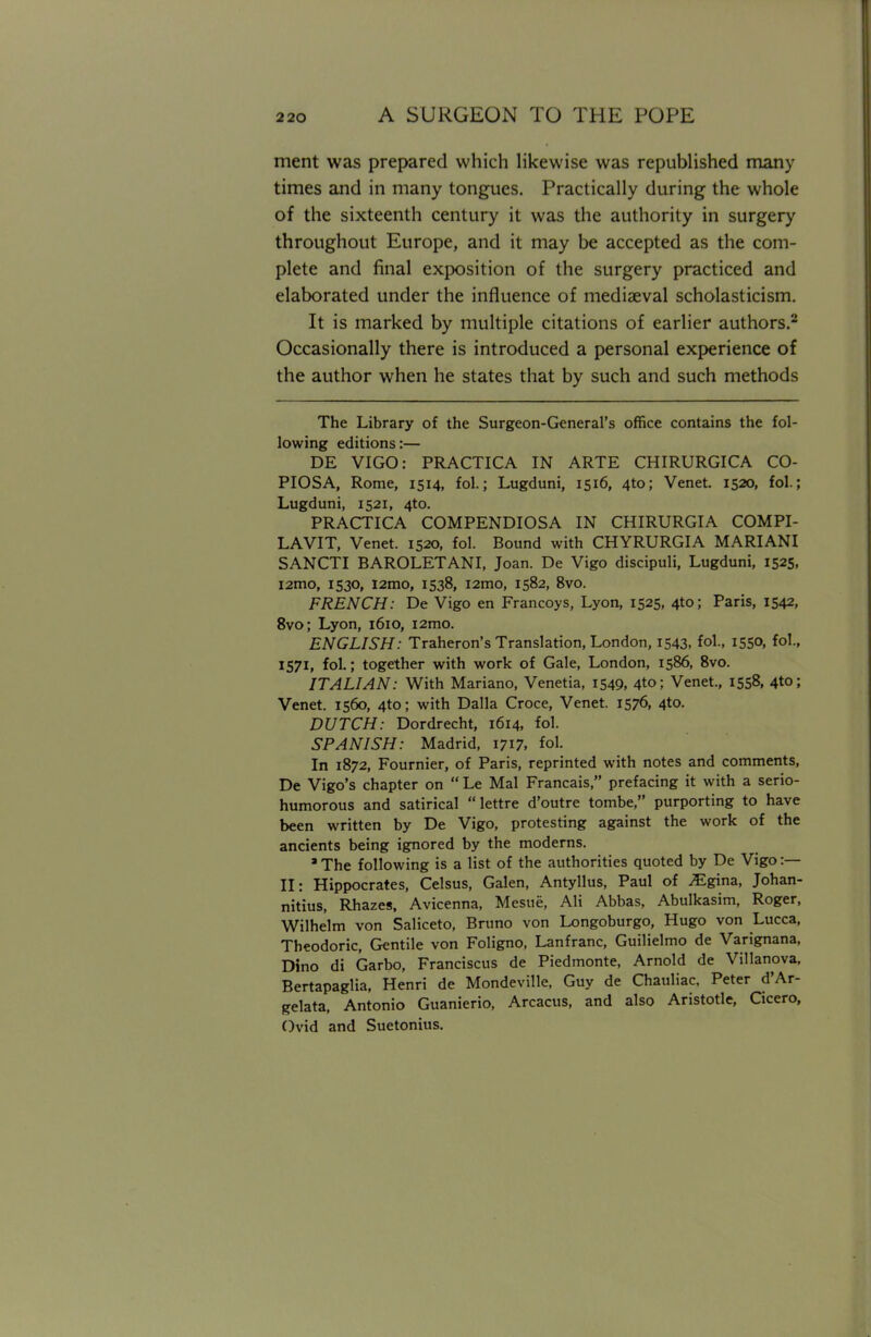 ment was prepared which likewise was republished many times and in many tongues. Practically during the whole of the sixteenth century it was the authority in surgery throughout Europe, and it may be accepted as the com- plete and final exposition of the surgery practiced and elaborated under the influence of mediaeval scholasticism. It is marked by multiple citations of earlier authors.2 Occasionally there is introduced a personal experience of the author when he states that by such and such methods The Library of the Surgeon-General's office contains the fol- lowing editions:— DE VIGO: PRACTICA IN ARTE CHIRURGICA CO- PIOSA, Rome, 1514, fol.; Lugduni, 1516, 4to; Venet. 1520, fol.; Lugduni, 1521, 4to. PRACTICA COMPENDIOSA IN CHIRURGIA COMPI- LAVIT, Venet. 1520, fol. Bound with CHYRURGIA MARIANI SANCTI BAROLETANI, Joan. De Vigo discipuli, Lugduni, 1525, i2mo, 1530, l2mo, 1538, i2mo, 1582, 8vo. FRENCH: De Vigo en Francoys, Lyon, 1525, 4to; Paris, 1542, 8vo; Lyon, 1610, i2mo. ENGLISH: Traheron's Translation, London, 1543, fol., 1550, fol., 1571, fol.; together with work of Gale, London, 1586, 8vo. ITALIAN: With Mariano, Venetia, 1549, 4to; Venet., 1558, 4to; Venet. 1560, 4to; with Dalla Croce, Venet. 1576, 4to. DUTCH: Dordrecht, 1614, fol. SPANISH: Madrid, 1717. fol. In 1872, Fournier, of Paris, reprinted with notes and comments, De Vigo's chapter on  Le Mai Francais, prefacing it with a serio- humorous and satirical lettre d'outre tombe, purporting to have been written by De Vigo, protesting against the work of the ancients being ignored by the moderns. J The following is a list of the authorities quoted by De Vigo :— II: Hippocrates, Celsus, Galen, Antyllus, Paul of ^gina, Johan- nitius, Rhazes, Avicenna, Mesue, Ali Abbas, Abulkasim, Roger, Wilhelm von Saliceto, Bruno von Longoburgo, Hugo von Lucca, Theodoric, Gentile von Foligno, Lanfranc, Guilielmo de Varignana, Dino di Garbo, Franciscus de Piedmonte, Arnold de Villanova, Bertapaglia, Henri de Mondeville, Guy de Chauliac. Peter d'Ar- gelata, Antonio Guanierio, Arcacus, and also Aristotle, Cicero, Ovid and Suetonius.