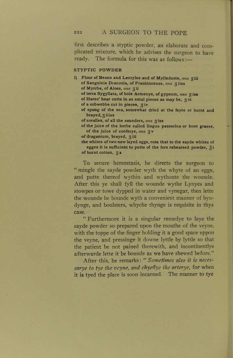 first describes a styptic powder, an elaborate and com- plicated mixture, which he advises the surgeon to have ready. The formula for this was as follows:— STYPTIC POWDER Flour of Beans and Lentyles and of Mylleduste, ana jiii of Sanguinis Draconia, of Frankincense, ana giiss of Myrrhe, of Aloes, ana 3 ii of terra Sygyllata, of bole Armenye, of gypsum, ana ^iss of Hares' hear cutte in as smal pieces as may be, £vi of a cobwebbe cut in pieces, rjiv of spong of the sea, somewhat dried at the feyre or burnt and brayed, 3 iiiss of coralles, of all the saunders, ana jiss of the juice of the herbe called lingua passerina or knot grasse, of the juice of conferye, ana of dragantum, brayed, 3 iii the whites of two new layed eggs, note that to the sayde whites of egges it is sufficient to putte of the fore rehearsed powder, gi of burnt cotton, 5jx To secure hemostasis, he directs the surgeon to  mingle the sayde powder wyth the whyte of an egge, and putte thereof wythin and wythoute the wounde. After this ye shall fyll the wounde wythe Lynyes and stowpes or towe dypped in water and vynegar, then lette the wounde be bounde wyth a convenient manner of byn- dynge, and boulsters, whyche thynge is requisite in thys case.  Furthermore it is a singular remedye to laye the sayde powder so prepared upon the mouthe of the veyne, with the toppe of the finger holding it a good space uppon the veyne, and pressinge it downe lyttle by lyttle so that the patient be not pained therewith, and incontinentlve afterwarde lette it be bounde as we have shewed before. After this, he remarks:  Sometimes also it is neces- sary e to tye the veyne, and chyeiiye the arterye, for when it is tyed the place is soon incarned. The manner to tye