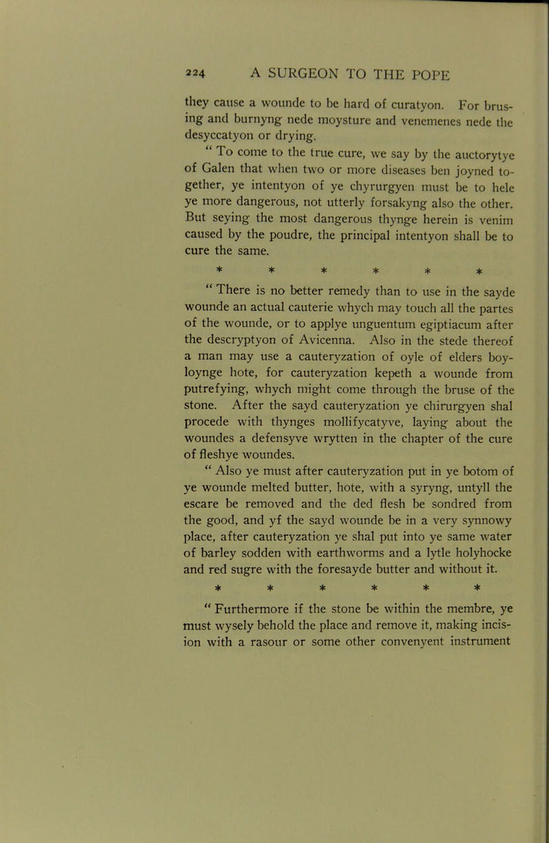 they cause a wounde to be hard of curatyon. For brus- ing and burnyng nede moysture and venemenes nede the desyccatyon or drying.  To come to the true cure, we say by the auctorytye of Galen that when two or more diseases ben joyned to- gether, ye intentyon of ye chyrurgyen must be to hele ye more dangerous, not utterly forsakyng also the other. But seying the most dangerous thynge herein is venim caused by the poudre, the principal intentyon shall be to cure the same. ******  There is no better remedy than to use in the sayde wounde an actual cauterie whych may touch all the partes of the wounde, or to applye unguentum egiptiacum after the descryptyon of Avicenna. Also in the stede thereof a man may use a cauteryzation of oyle of elders boy- loynge hote, for cauteryzation kepeth a wounde from putrefying, whych might come through the bruse of the stone. After the sayd cauteryzation ye chirurgyen shal procede with thynges mollifycatyve, laying about the woundes a defensyve wrytten in the chapter of the cure of fleshye woundes.  Also ye must after cauteryzation put in ye botom of ye wounde melted butter, hote, with a syryng, untyll the escare be removed and the ded flesh be sondred from the good, and yf the sayd wounde be in a very synnowy place, after cauteryzation ye shal put into ye same water of barley sodden with earthworms and a lytle holyhocke and red sugre with the foresayde butter and without it. ******  Furthermore if the stone be within the membre, ye must wysely behold the place and remove it, making incis- ion with a rasour or some other convenyent instrument