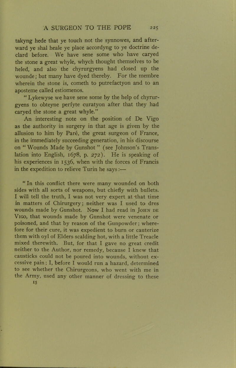 takyng hede that ye touch not the synnowes, and after- ward ye shal heale ye place accordyng to ye doctrine de- clard before. We have sene some who have caryed the stone a great whyle, whych thought themselves to be heled, and also the chyrurgyens had closed up the wounde; but many have dyed thereby. For the membre wherein the stone is, cometh to putrefactyon and to an aposteme called estiomenos.  Lykewyse we have sene some by the help of chyrur- gyens to obteyne perfyte curatyon after that they had caryed the stone a great whyle. An interesting note on the position of De Vigo as the authority in surgery in that age is given by the allusion to him by Pare, the great surgeon of France, in the immediately succeeding generation, in his discourse on  Wounds Made by Gunshot  (see Johnson's Trans- lation into English, 1678, p. 272). He is speaking of his experiences in 1536, when with the forces of Francis in the expedition to relieve Turin he says:—  In this conflict there were many wounded on both sides with all sorts of weapons, but chiefly with bullets. I will tell the truth, I was not very expert at -that time in matters of Chirurgery; neither was I used to dres wounds made by Gunshot. Now I had read in John de Vigo, that wounds made by Gunshot were venenate or poisoned, and that by reason of the Gunpowder; where- fore for their cure, it was expedient to burn or cauterize them with oyl of Elders scalding hot, with a little Treacle mixed therewith. But, for that I gave no great credit neither to the Author, nor remedy, because I knew that causticks could not be poured into wounds, without ex- cessive pain; I, before I would run a hazard, determined to see whether the Chirurgeons, who went with me in the Army, used any other manner of dressing to these IS