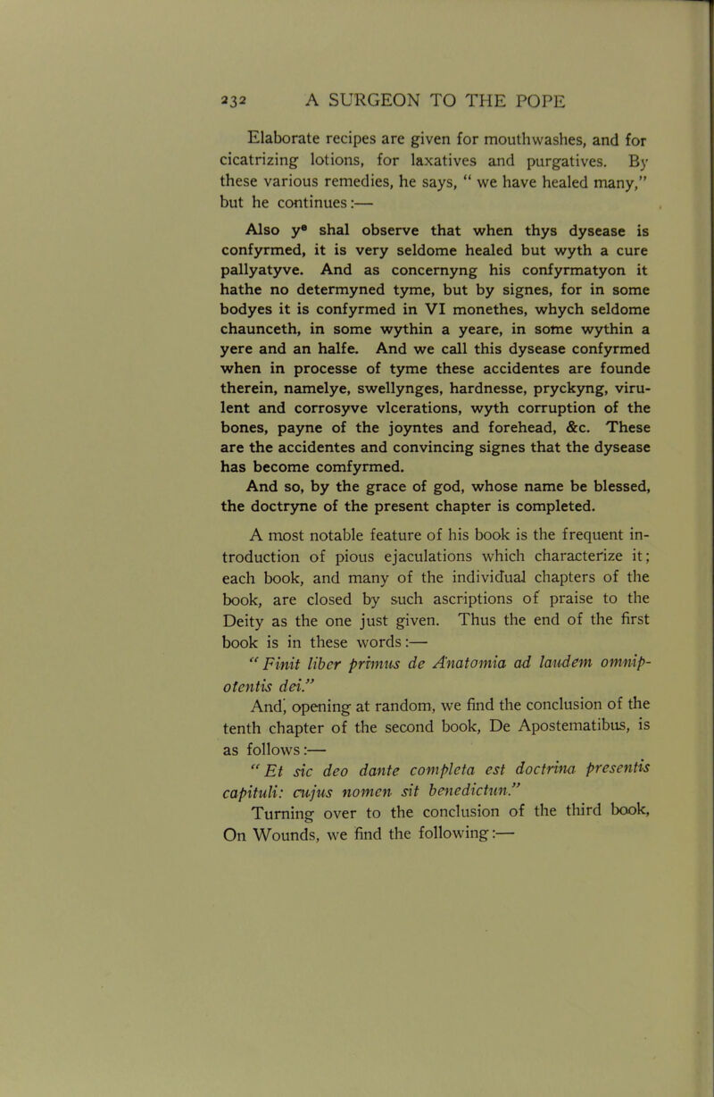 Elaborate recipes are given for mouthwashes, and for cicatrizing lotions, for laxatives and purgatives. By these various remedies, he says,  we have healed many, but he continues:— Also ye shal observe that when thys dysease is confyrmed, it is very seldome healed but wyth a cure pallyatyve. And as concernyng his confyrmatyon it hathe no determyned tyme, but by signes, for in some bodyes it is confyrmed in VI monethes, whych seldome chaunceth, in some wythin a yeare, in some wythin a yere and an halfe. And we call this dysease confyrmed when in processe of tyme these accidentes are founde therein, namelye, swellynges, hardnesse, pryckyng, viru- lent and corrosyve vlcerations, wyth corruption of the bones, payne of the joyntes and forehead, &c. These are the accidentes and convincing signes that the dysease has become comfyrmed. And so, by the grace of god, whose name be blessed, the doctryne of the present chapter is completed. A most notable feature of his book is the frequent in- troduction of pious ejaculations which characterize it; each book, and many of the individual chapters of the book, are closed by such ascriptions of praise to the Deity as the one just given. Thus the end of the first book is in these words:—  Finit liber primus de Anatomia ad laudem omnip- otentis dei. And) opening at random, we find the conclusion of the tenth chapter of the second book, De Apostematibus, is as follows:—  Et sic deo dante completa est doctrim presentis capituli: cujus nomen sit benedictun. Turning over to the conclusion of the third book, On Wounds, we find the following:—