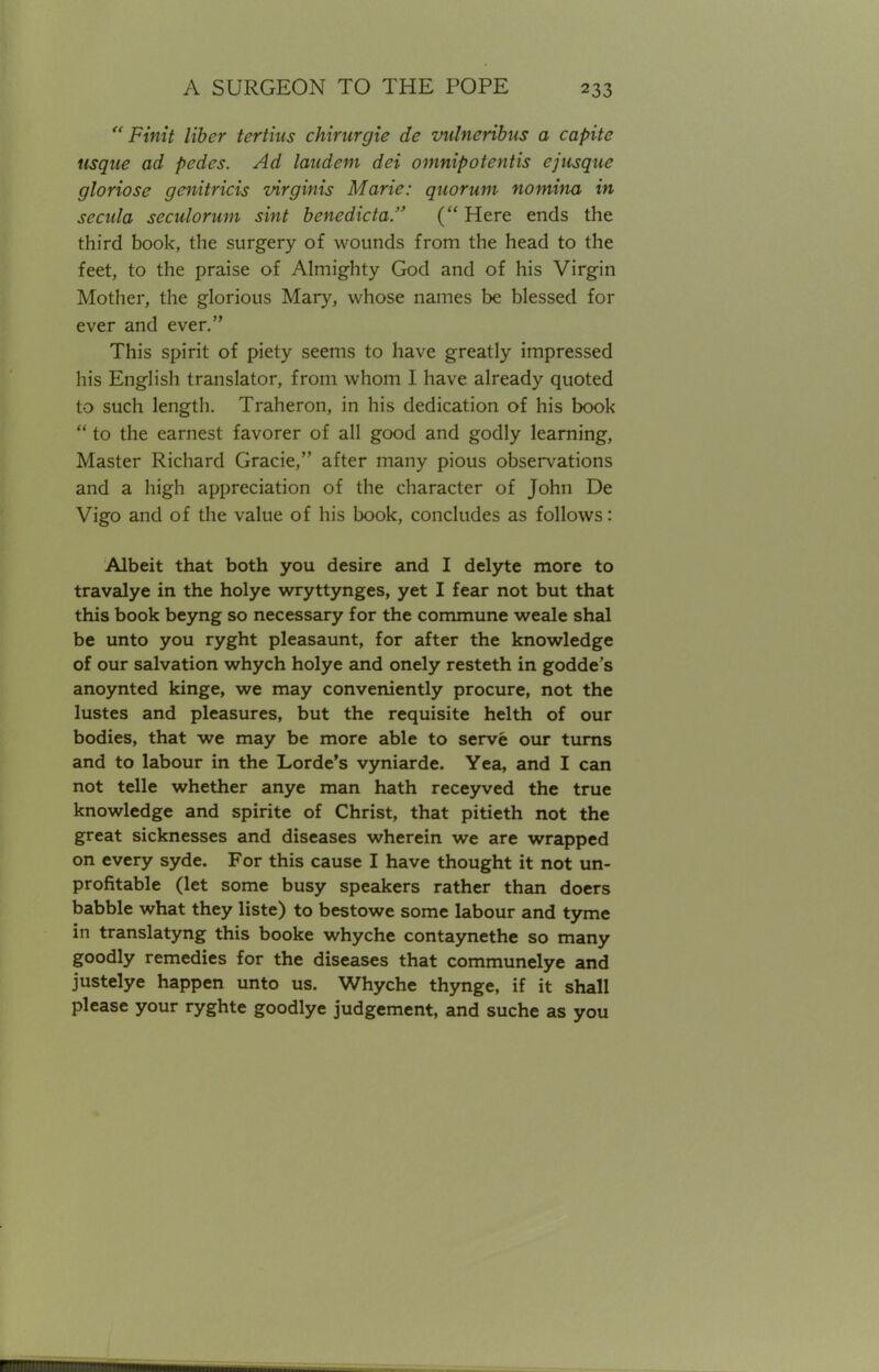  Finit liber tertius chirurgie de vulncribus a capita usque ad pedes. Ad laud em dei omnipotentis ejusquc gloriose genitricis virginis Marie: quorum nomina in secula seculorum sint benedicta. ( Here ends the third book, the surgery of wounds from the head to the feet, to the praise of Almighty God and of his Virgin Mother, the glorious Mary, whose names be blessed for ever and ever. This spirit of piety seems to have greatly impressed his English translator, from whom I have already quoted to such length. Traheron, in his dedication of his book  to the earnest favorer of all good and godly learning, Master Richard Gracie, after many pious observations and a high appreciation of the character of John De Vigo and of the value of his book, concludes as follows: Albeit that both you desire and I delyte more to travalye in the holye wryttynges, yet I fear not but that this book beyng so necessary for the commune weale shal be unto you ryght pleasaunt, for after the knowledge of our salvation whych holye and onely resteth in godde's anoynted kinge, we may conveniently procure, not the lustes and pleasures, but the requisite helth of our bodies, that we may be more able to serve our turns and to labour in the Lorde's vyniarde. Yea, and I can not telle whether anye man hath receyved the true knowledge and spirite of Christ, that pitieth not the great sicknesses and diseases wherein we are wrapped on every syde. For this cause I have thought it not un- profitable (let some busy speakers rather than doers babble what they liste) to bestowe some labour and tyme in translatyng this booke whyche contaynethe so many goodly remedies for the diseases that communelye and justelye happen unto us. Whyche thynge, if it shall please your ryghte goodlye judgement, and suche as you