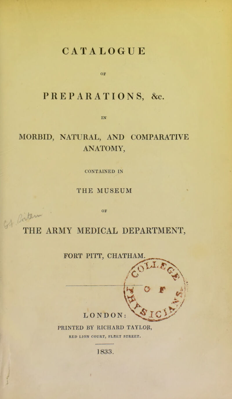 CATALOGUE OF PREPARATIONS, See. MORBID, NATURAL, AND COMPARATIVE ANATOMY, CONTAINED IN THE MUSEUM THE ARMY MEDICAL DEPARTMENT, PRINTED BY RICHARD TAYLOR, RED LION COURT, FLEET STREET. 1833.