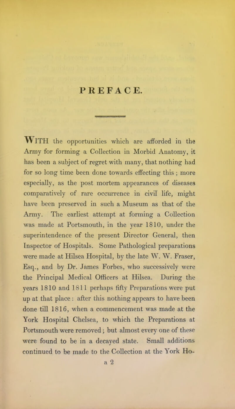 PREFACE. With the opportunities which are afforded in the Army for forming a Collection in Morbid Anatomy, it has been a subject of regret with many, that nothing had for so long time been done towards effecting this ; more especially, as the post mortem appearances of diseases comparatively of rare occurrence in civil life, might have been preserved in such a Museum as that of the Army. The earliest attempt at forming a Collection was made at Portsmouth, in the year 1810, under the superintendence of the present Director General, then Inspector of Hospitals. Some Pathological preparations were made at Hilsea Hospital, by the late W. W. Fraser, Esq., and by Dr. James Forbes, who successively were the Principal Medical Officers at Hilsea. During the years 1810 and 1811 perhaps hfty Preparations were put up at that place : after this nothing appears to have been done till 1816, when a commencement was made at the York Hospital Chelsea, to which the Preparations at Portsmouth were removed; but almost every one of these were found to be in a decayed state. Small additions continued to be made to the Collection at the York Ho-