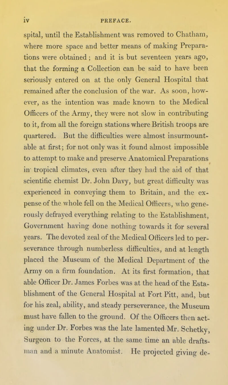 spital, until the Establishment was removed to Chatham, where more space and better means of making Prepara- tions were obtained; and it is but seventeen years ago, that the forming a Collection can be said to have been seriously entered on at the only General Hospital that remained after the conclusion of the war. As soon, how- ever, as the intention was made known to the Medical Officers of the Army, they were not slow in contributing to it, from all the foreign stations where British troops are quartered. But the difficulties were almost insurmount- able at first; for not only was it found almost impossible to attempt to make and preserve Anatomical Preparations in’ tropical climates, even after they had the aid of that scientific chemist Dr. John Davy, but great difficulty was experienced in conveying them to Britain, and the ex- pense of the whole fell on the Medical Officers, who gene- rously defrayed everything relating to the Establishment, Government having done nothing towards it for several years. The devoted zeal of the Medical Officers led to per- severance through numberless difficulties, and at length placed the Museum of the Medical Department of the Army on a firm foundation. At its first formation, that able Officer Dr. James Forbes was at the head of the Esta- blishment of the General Hospital at Fort Pitt, and, but for his zeal, ability, and steady perseverance, the Museum must have fallen to the ground. Of the Officers then act- ing under Dr. Forbes was the late lamented Mr. Schetky, Surgeon to the Forces, at the same time an able drafts- man and a minute Anatomist. He projected giving de-