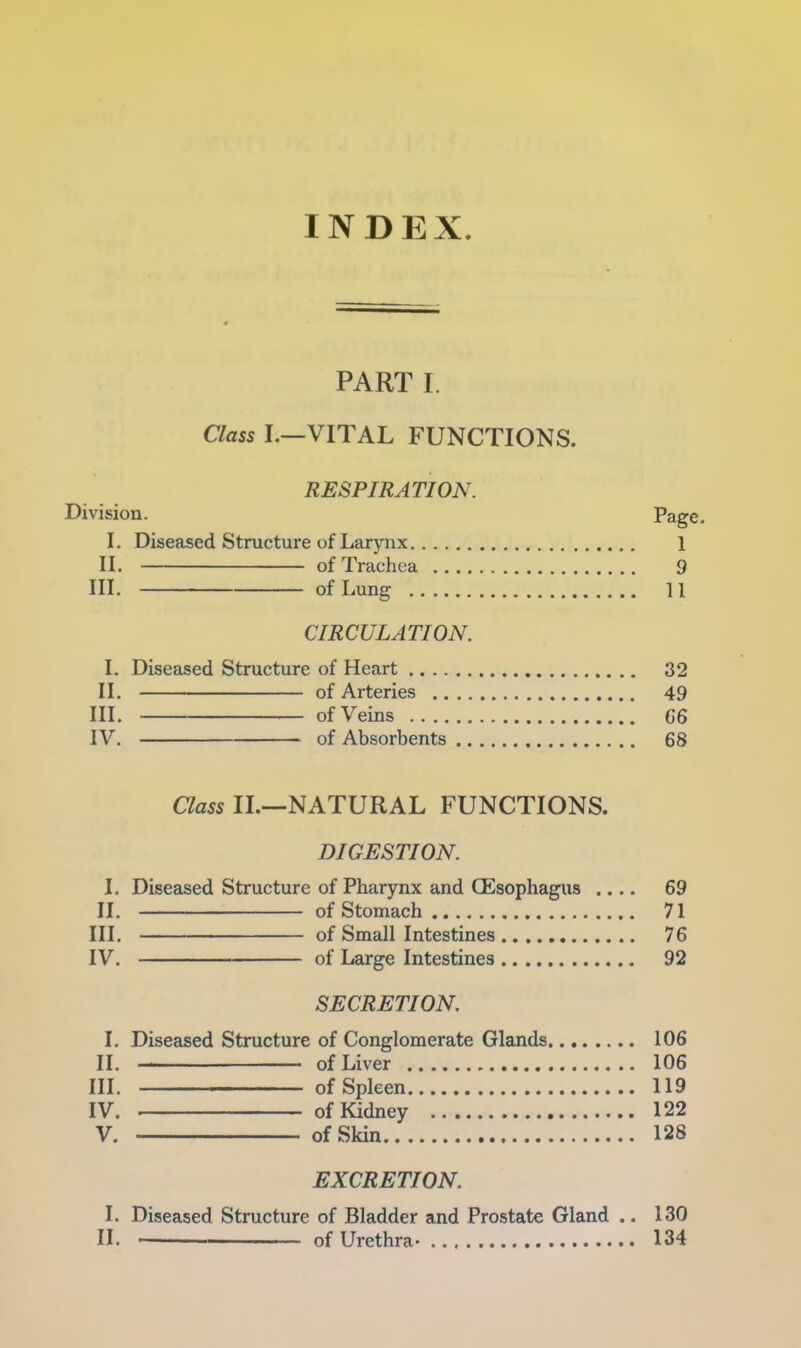 INDEX PART I. Class I.—VITAL FUNCTIONS. RESPIRATION. Division. Page. I. Diseased Structure of Larynx 1 II. of Trachea 9 III. of Lung 11 CIRCULATION. I. Diseased Structure of Heart 32 II. of Arteries 49 III. of Veins C6 IV. of Absorbents 68 Class II.—NATURAL FUNCTIONS. DIGESTION. I. Diseased Structure of Pharynx and CEsophagus .... 69 II. of Stomach 71 III. of Small Intestines 76 IV. of Large Intestines 92 SECRETION. I. Diseased Structure of Conglomerate Glands 106 II. ■ ■ of Liver 106 III. —of Spleen 119 IV. of Kidney 122 V. of Skin 128 EXCRETION. I. Diseased Structure of Bladder and Prostate Gland .. 130 II. of Urethra- 134